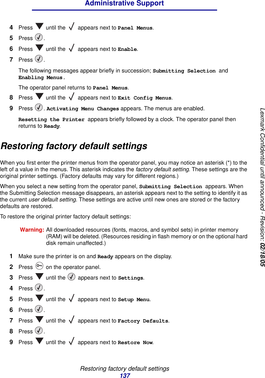 Restoring factory default settings137Administrative SupportLexmark Confidential until announced - Revision: 02/18/054Press   until the   appears next to Panel Menus.5Press . 6Press   until the   appears next to Enable. 7Press . The following messages appear briefly in succession; Submitting Selection and Enabling Menus. The operator panel returns to Panel Menus.8Press   until the   appears next to Exit Config Menus.9Press . Activating Menu Changes appears. The menus are enabled.Resetting the Printer appears briefly followed by a clock. The operator panel then returns to Ready.Restoring factory default settingsWhen you first enter the printer menus from the operator panel, you may notice an asterisk (*) to the left of a value in the menus. This asterisk indicates the factory default setting. These settings are the original printer settings. (Factory defaults may vary for different regions.)When you select a new setting from the operator panel, Submitting Selection appears. When the Submitting Selection message disappears, an asterisk appears next to the setting to identify it as the current user default setting. These settings are active until new ones are stored or the factory defaults are restored.To restore the original printer factory default settings:Warning: All downloaded resources (fonts, macros, and symbol sets) in printer memory (RAM) will be deleted. (Resources residing in flash memory or on the optional hard disk remain unaffected.)1Make sure the printer is on and Ready appears on the display.2Press   on the operator panel.3Press   until the   appears next to Settings.4Press .5Press   until the   appears next to Setup Menu.6Press .7Press   until the   appears next to Factory Defaults.8Press .9Press   until the   appears next to Restore Now.
