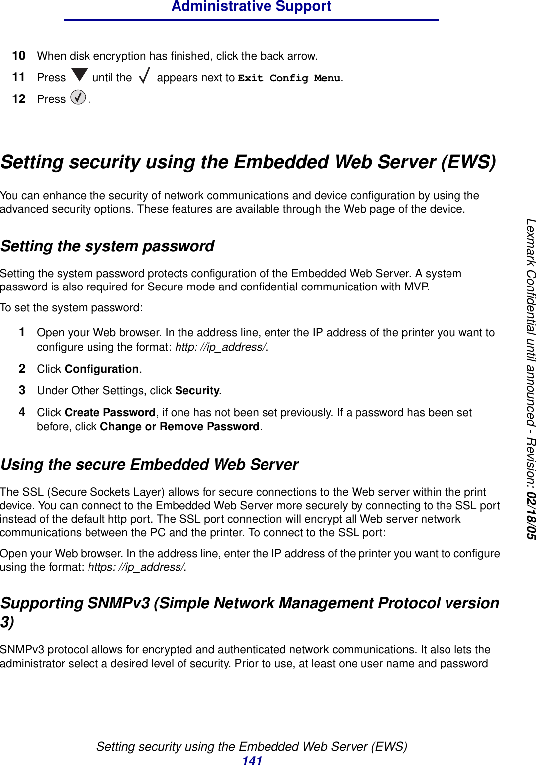 Setting security using the Embedded Web Server (EWS)141Administrative SupportLexmark Confidential until announced - Revision: 02/18/0510 When disk encryption has finished, click the back arrow.11 Press   until the   appears next to Exit Config Menu.12 Press .Setting security using the Embedded Web Server (EWS)You can enhance the security of network communications and device configuration by using the advanced security options. These features are available through the Web page of the device.Setting the system passwordSetting the system password protects configuration of the Embedded Web Server. A system password is also required for Secure mode and confidential communication with MVP.To set the system password:1Open your Web browser. In the address line, enter the IP address of the printer you want to configure using the format: http: //ip_address/.2Click Configuration.3Under Other Settings, click Security.4Click Create Password, if one has not been set previously. If a password has been set before, click Change or Remove Password.Using the secure Embedded Web ServerThe SSL (Secure Sockets Layer) allows for secure connections to the Web server within the print device. You can connect to the Embedded Web Server more securely by connecting to the SSL port instead of the default http port. The SSL port connection will encrypt all Web server network communications between the PC and the printer. To connect to the SSL port:Open your Web browser. In the address line, enter the IP address of the printer you want to configure using the format: https: //ip_address/.Supporting SNMPv3 (Simple Network Management Protocol version 3)SNMPv3 protocol allows for encrypted and authenticated network communications. It also lets the administrator select a desired level of security. Prior to use, at least one user name and password 