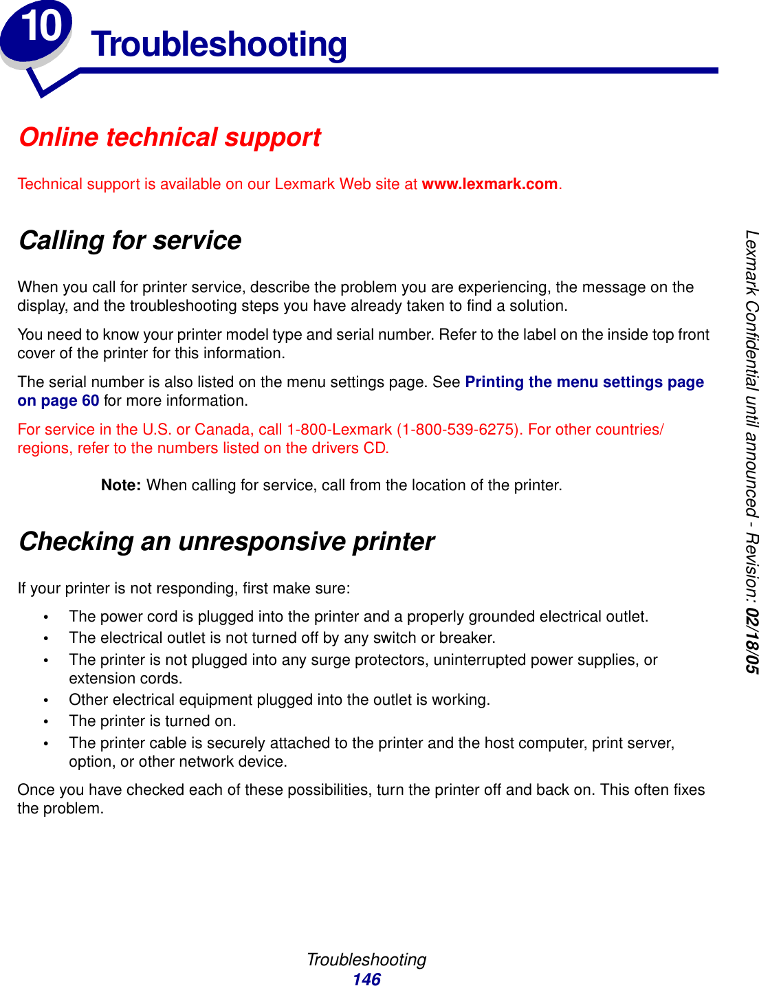 Troubleshooting146Lexmark Confidential until announced - Revision: 02/18/0510 TroubleshootingOnline technical supportTechnical support is available on our Lexmark Web site at www.lexmark.com.Calling for serviceWhen you call for printer service, describe the problem you are experiencing, the message on the display, and the troubleshooting steps you have already taken to find a solution.You need to know your printer model type and serial number. Refer to the label on the inside top front cover of the printer for this information.The serial number is also listed on the menu settings page. See Printing the menu settings page on page 60 for more information.For service in the U.S. or Canada, call 1-800-Lexmark (1-800-539-6275). For other countries/regions, refer to the numbers listed on the drivers CD.Note: When calling for service, call from the location of the printer.Checking an unresponsive printerIf your printer is not responding, first make sure:•The power cord is plugged into the printer and a properly grounded electrical outlet.•The electrical outlet is not turned off by any switch or breaker.•The printer is not plugged into any surge protectors, uninterrupted power supplies, or extension cords.•Other electrical equipment plugged into the outlet is working.•The printer is turned on.•The printer cable is securely attached to the printer and the host computer, print server, option, or other network device.Once you have checked each of these possibilities, turn the printer off and back on. This often fixes the problem.