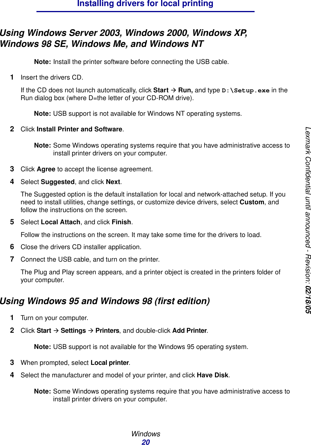 Windows20Installing drivers for local printingLexmark Confidential until announced - Revision: 02/18/05Using Windows Server 2003, Windows 2000, Windows XP, Windows 98 SE, Windows Me, and Windows NTNote: Install the printer software before connecting the USB cable.1Insert the drivers CD.If the CD does not launch automatically, click Start Æ Run, and type D:\Setup.exe in the Run dialog box (where D=the letter of your CD-ROM drive).Note: USB support is not available for Windows NT operating systems.2Click Install Printer and Software.Note: Some Windows operating systems require that you have administrative access to install printer drivers on your computer.3Click Agree to accept the license agreement.4Select Suggested, and click Next.The Suggested option is the default installation for local and network-attached setup. If you need to install utilities, change settings, or customize device drivers, select Custom, and follow the instructions on the screen.5Select Local Attach, and click Finish.Follow the instructions on the screen. It may take some time for the drivers to load.6Close the drivers CD installer application.7Connect the USB cable, and turn on the printer.The Plug and Play screen appears, and a printer object is created in the printers folder of your computer.Using Windows 95 and Windows 98 (first edition)1Turn on your computer. 2Click Start Æ Settings Æ Printers, and double-click Add Printer. Note: USB support is not available for the Windows 95 operating system.3When prompted, select Local printer.4Select the manufacturer and model of your printer, and click Have Disk.Note: Some Windows operating systems require that you have administrative access to install printer drivers on your computer.