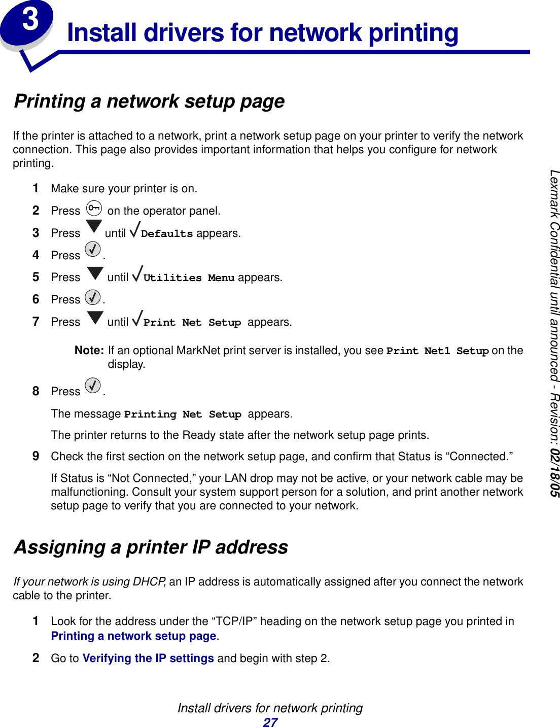 Install drivers for network printing27Lexmark Confidential until announced - Revision: 02/18/053Install drivers for network printingPrinting a network setup pageIf the printer is attached to a network, print a network setup page on your printer to verify the network connection. This page also provides important information that helps you configure for network printing. 1Make sure your printer is on.2Press   on the operator panel.3Press  until Defaults appears.4Press .5Press  until Utilities Menu appears.6Press .7Press  until Print Net Setup appears.Note: If an optional MarkNet print server is installed, you see Print Net1 Setup on the display.8Press .The message Printing Net Setup appears.The printer returns to the Ready state after the network setup page prints.9Check the first section on the network setup page, and confirm that Status is “Connected.”If Status is “Not Connected,” your LAN drop may not be active, or your network cable may be malfunctioning. Consult your system support person for a solution, and print another network setup page to verify that you are connected to your network.Assigning a printer IP addressIf your network is using DHCP, an IP address is automatically assigned after you connect the network cable to the printer.1Look for the address under the “TCP/IP” heading on the network setup page you printed in Printing a network setup page.2Go to Verifying the IP settings and begin with step 2.