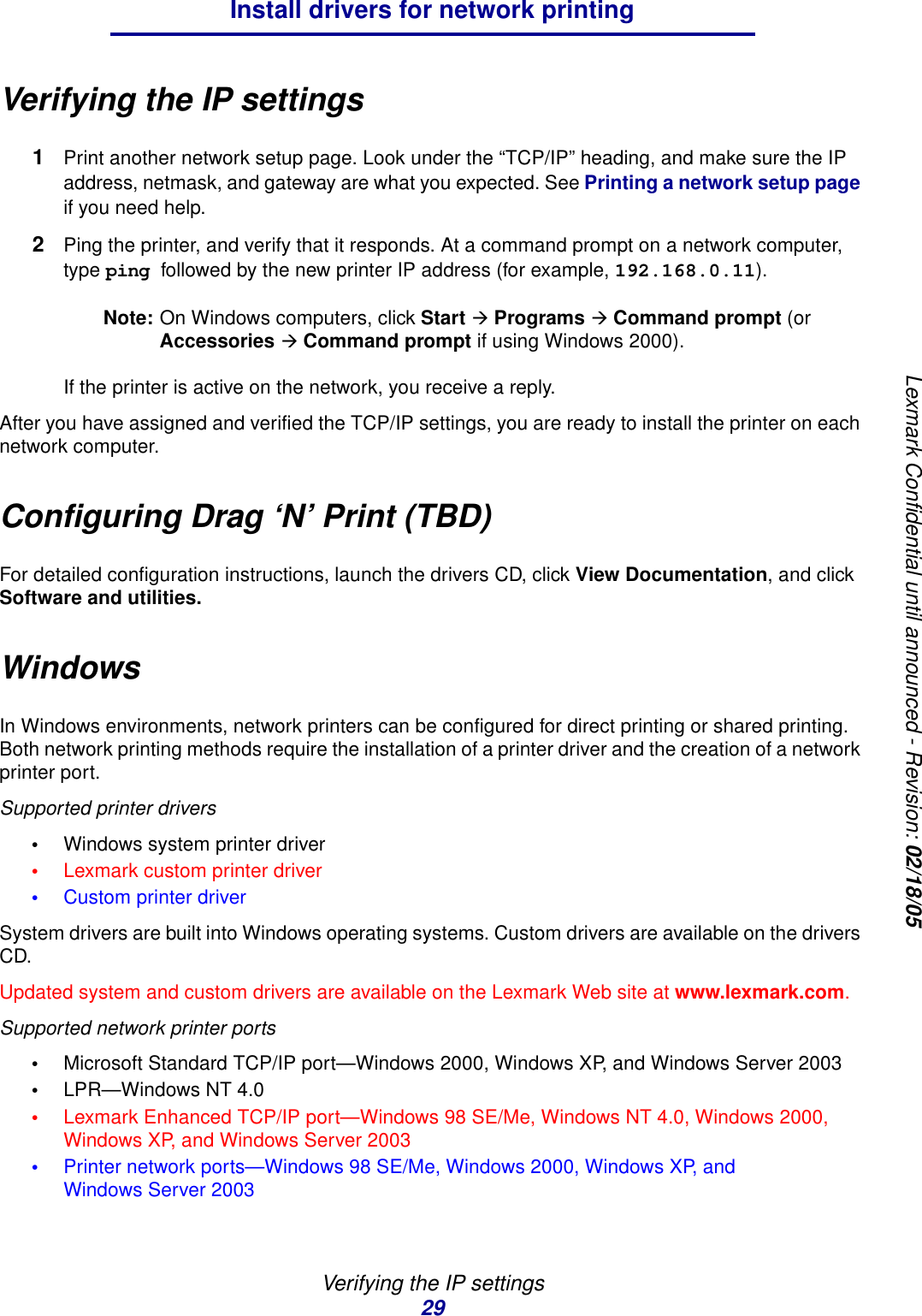 Verifying the IP settings29Install drivers for network printingLexmark Confidential until announced - Revision: 02/18/05Verifying the IP settings1Print another network setup page. Look under the “TCP/IP” heading, and make sure the IP address, netmask, and gateway are what you expected. See Printing a network setup page if you need help.2Ping the printer, and verify that it responds. At a command prompt on a network computer, type ping followed by the new printer IP address (for example, 192.168.0.11).Note: On Windows computers, click Start Æ Programs Æ Command prompt (or Accessories Æ Command prompt if using Windows 2000).If the printer is active on the network, you receive a reply.After you have assigned and verified the TCP/IP settings, you are ready to install the printer on each network computer.Configuring Drag ‘N’ Print (TBD)For detailed configuration instructions, launch the drivers CD, click View Documentation, and click Software and utilities.WindowsIn Windows environments, network printers can be configured for direct printing or shared printing. Both network printing methods require the installation of a printer driver and the creation of a network printer port.Supported printer drivers•Windows system printer driver•Lexmark custom printer driver•Custom printer driverSystem drivers are built into Windows operating systems. Custom drivers are available on the drivers CD.Updated system and custom drivers are available on the Lexmark Web site at www.lexmark.com.Supported network printer ports•Microsoft Standard TCP/IP port—Windows 2000, Windows XP, and Windows Server 2003•LPR—Windows NT 4.0•Lexmark Enhanced TCP/IP port—Windows 98 SE/Me, Windows NT 4.0, Windows 2000, Windows XP, and Windows Server 2003•Printer network ports—Windows 98 SE/Me, Windows 2000, Windows XP, and Windows Server 2003