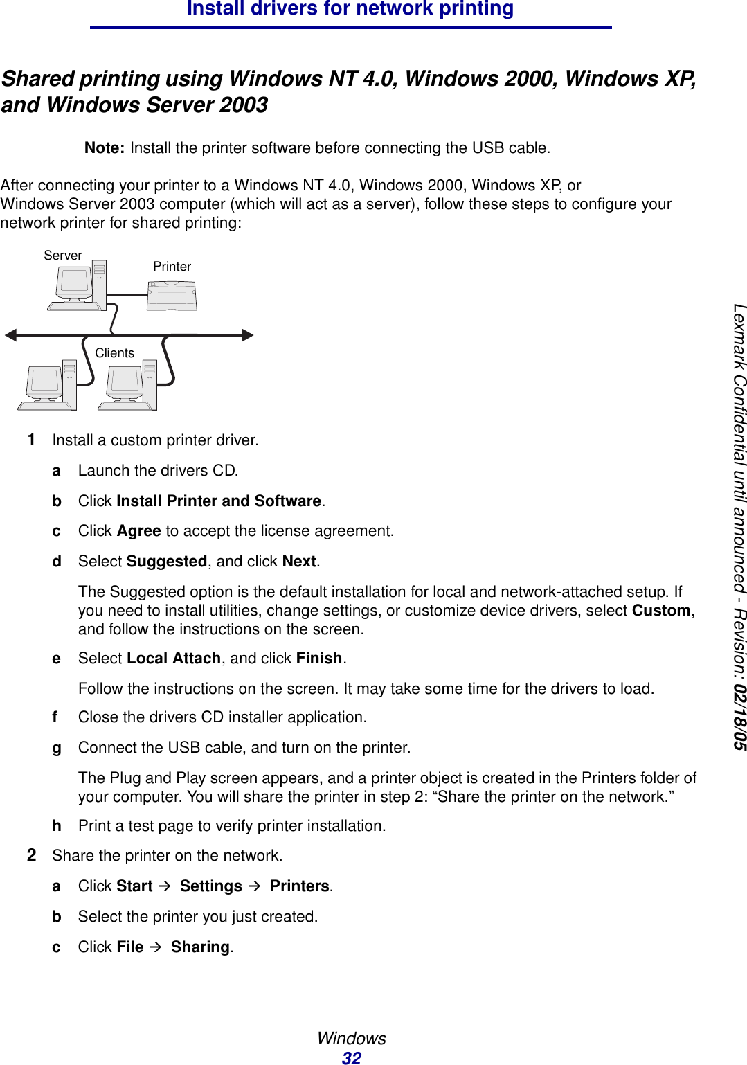 Windows32Install drivers for network printingLexmark Confidential until announced - Revision: 02/18/05Shared printing using Windows NT 4.0, Windows 2000, Windows XP, and Windows Server 2003Note: Install the printer software before connecting the USB cable.After connecting your printer to a Windows NT 4.0, Windows 2000, Windows XP, or Windows Server 2003 computer (which will act as a server), follow these steps to configure your network printer for shared printing:1Install a custom printer driver.aLaunch the drivers CD.bClick Install Printer and Software.cClick Agree to accept the license agreement.dSelect Suggested, and click Next.The Suggested option is the default installation for local and network-attached setup. If you need to install utilities, change settings, or customize device drivers, select Custom, and follow the instructions on the screen.eSelect Local Attach, and click Finish.Follow the instructions on the screen. It may take some time for the drivers to load.fClose the drivers CD installer application.gConnect the USB cable, and turn on the printer.The Plug and Play screen appears, and a printer object is created in the Printers folder of your computer. You will share the printer in step 2: “Share the printer on the network.”hPrint a test page to verify printer installation.2Share the printer on the network.aClick Start Æ  Settings Æ  Printers.bSelect the printer you just created.cClick File Æ  Sharing.ServerClientsPrinter
