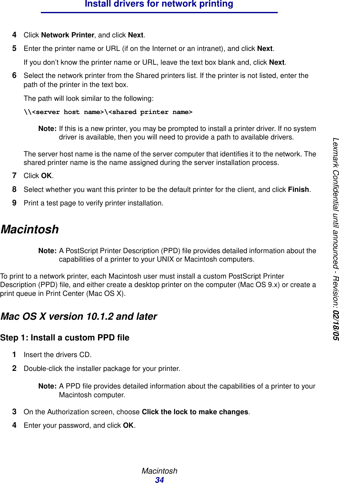 Macintosh34Install drivers for network printingLexmark Confidential until announced - Revision: 02/18/054Click Network Printer, and click Next.5Enter the printer name or URL (if on the Internet or an intranet), and click Next.If you don’t know the printer name or URL, leave the text box blank and, click Next.6Select the network printer from the Shared printers list. If the printer is not listed, enter the path of the printer in the text box. The path will look similar to the following:\\&lt;server host name&gt;\&lt;shared printer name&gt;Note: If this is a new printer, you may be prompted to install a printer driver. If no system driver is available, then you will need to provide a path to available drivers.The server host name is the name of the server computer that identifies it to the network. The shared printer name is the name assigned during the server installation process.7Click OK.8Select whether you want this printer to be the default printer for the client, and click Finish.9Print a test page to verify printer installation.MacintoshNote: A PostScript Printer Description (PPD) file provides detailed information about the capabilities of a printer to your UNIX or Macintosh computers.To print to a network printer, each Macintosh user must install a custom PostScript Printer Description (PPD) file, and either create a desktop printer on the computer (Mac OS 9.x) or create a print queue in Print Center (Mac OS X).Mac OS X version 10.1.2 and laterStep 1: Install a custom PPD file1Insert the drivers CD.2Double-click the installer package for your printer.Note: A PPD file provides detailed information about the capabilities of a printer to your Macintosh computer.3On the Authorization screen, choose Click the lock to make changes.4Enter your password, and click OK.