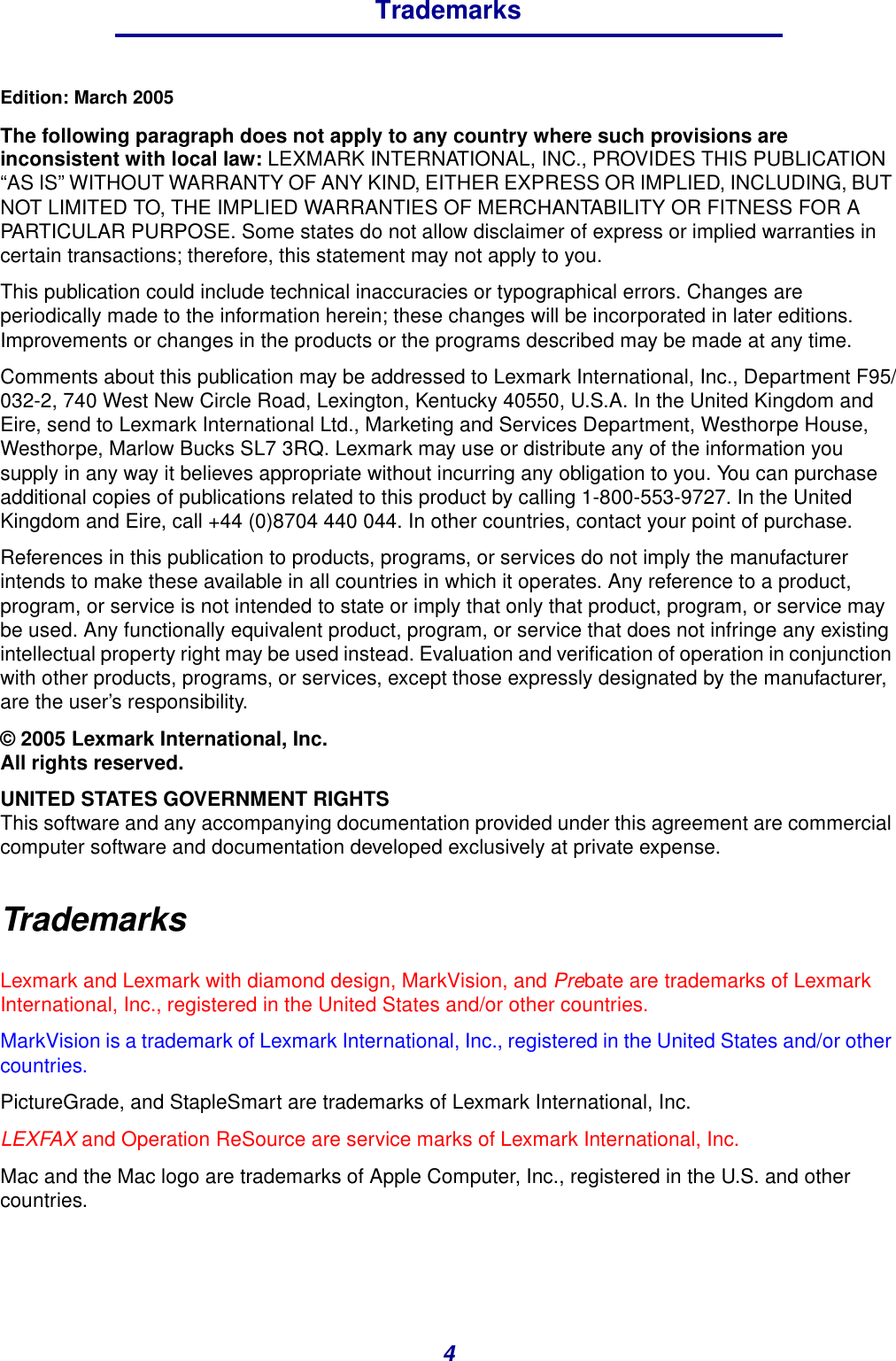 4TrademarksEdition: March 2005The following paragraph does not apply to any country where such provisions are inconsistent with local law: LEXMARK INTERNATIONAL, INC., PROVIDES THIS PUBLICATION “AS IS” WITHOUT WARRANTY OF ANY KIND, EITHER EXPRESS OR IMPLIED, INCLUDING, BUT NOT LIMITED TO, THE IMPLIED WARRANTIES OF MERCHANTABILITY OR FITNESS FOR A PARTICULAR PURPOSE. Some states do not allow disclaimer of express or implied warranties in certain transactions; therefore, this statement may not apply to you.This publication could include technical inaccuracies or typographical errors. Changes are periodically made to the information herein; these changes will be incorporated in later editions. Improvements or changes in the products or the programs described may be made at any time.Comments about this publication may be addressed to Lexmark International, Inc., Department F95/032-2, 740 West New Circle Road, Lexington, Kentucky 40550, U.S.A. In the United Kingdom and Eire, send to Lexmark International Ltd., Marketing and Services Department, Westhorpe House, Westhorpe, Marlow Bucks SL7 3RQ. Lexmark may use or distribute any of the information you supply in any way it believes appropriate without incurring any obligation to you. You can purchase additional copies of publications related to this product by calling 1-800-553-9727. In the United Kingdom and Eire, call +44 (0)8704 440 044. In other countries, contact your point of purchase.References in this publication to products, programs, or services do not imply the manufacturer intends to make these available in all countries in which it operates. Any reference to a product, program, or service is not intended to state or imply that only that product, program, or service may be used. Any functionally equivalent product, program, or service that does not infringe any existing intellectual property right may be used instead. Evaluation and verification of operation in conjunction with other products, programs, or services, except those expressly designated by the manufacturer, are the user’s responsibility.© 2005 Lexmark International, Inc.All rights reserved.UNITED STATES GOVERNMENT RIGHTSThis software and any accompanying documentation provided under this agreement are commercial computer software and documentation developed exclusively at private expense.TrademarksLexmark and Lexmark with diamond design, MarkVision, and Prebate are trademarks of Lexmark International, Inc., registered in the United States and/or other countries.MarkVision is a trademark of Lexmark International, Inc., registered in the United States and/or other countries.PictureGrade, and StapleSmart are trademarks of Lexmark International, Inc.LEXFAX and Operation ReSource are service marks of Lexmark International, Inc.Mac and the Mac logo are trademarks of Apple Computer, Inc., registered in the U.S. and other countries.