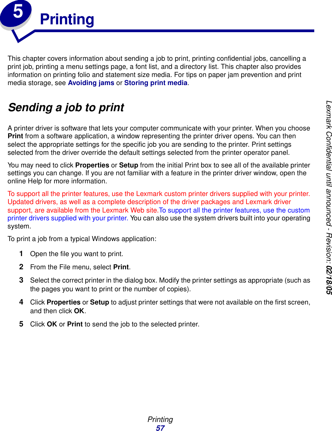 Printing57Lexmark Confidential until announced - Revision: 02/18/055PrintingThis chapter covers information about sending a job to print, printing confidential jobs, cancelling a print job, printing a menu settings page, a font list, and a directory list. This chapter also provides information on printing folio and statement size media. For tips on paper jam prevention and print media storage, see Avoiding jams or Storing print media.Sending a job to printA printer driver is software that lets your computer communicate with your printer. When you choose Print from a software application, a window representing the printer driver opens. You can then select the appropriate settings for the specific job you are sending to the printer. Print settings selected from the driver override the default settings selected from the printer operator panel.You may need to click Properties or Setup from the initial Print box to see all of the available printer settings you can change. If you are not familiar with a feature in the printer driver window, open the online Help for more information.To support all the printer features, use the Lexmark custom printer drivers supplied with your printer. Updated drivers, as well as a complete description of the driver packages and Lexmark driver support, are available from the Lexmark Web site.To support all the printer features, use the custom printer drivers supplied with your printer. You can also use the system drivers built into your operating system.To print a job from a typical Windows application:1Open the file you want to print.2From the File menu, select Print.3Select the correct printer in the dialog box. Modify the printer settings as appropriate (such as the pages you want to print or the number of copies).4Click Properties or Setup to adjust printer settings that were not available on the first screen, and then click OK.5Click OK or Print to send the job to the selected printer.