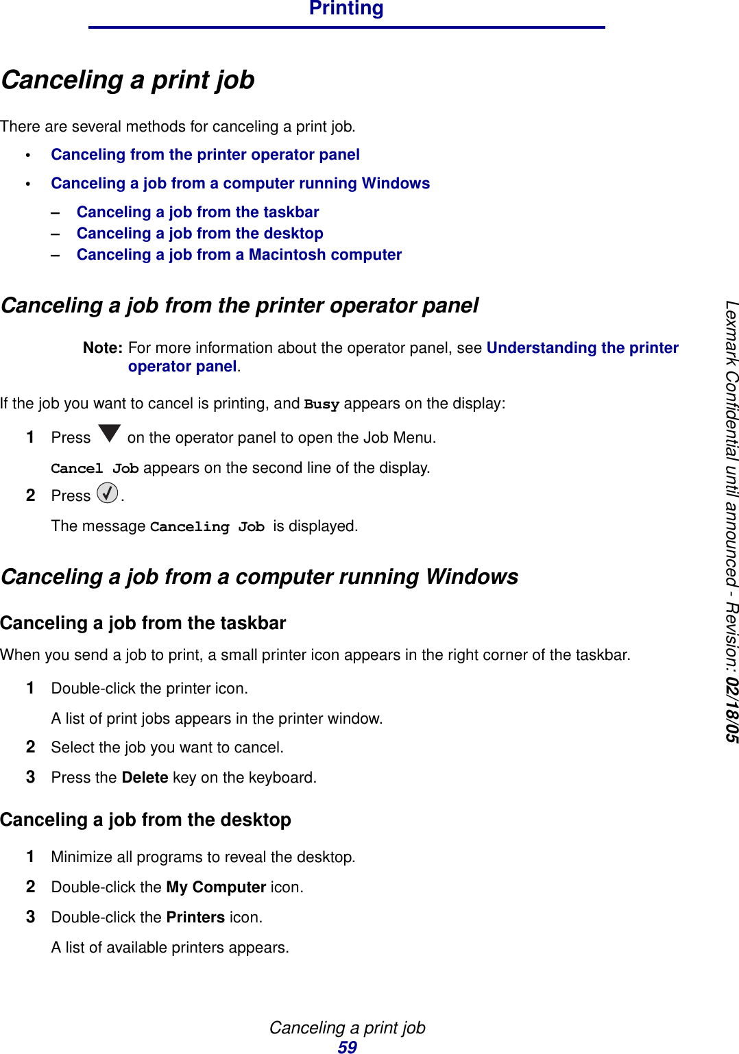 Canceling a print job59PrintingLexmark Confidential until announced - Revision: 02/18/05Canceling a print jobThere are several methods for canceling a print job.•Canceling from the printer operator panel•Canceling a job from a computer running Windows–Canceling a job from the taskbar–Canceling a job from the desktop–Canceling a job from a Macintosh computerCanceling a job from the printer operator panelNote: For more information about the operator panel, see Understanding the printer operator panel.If the job you want to cancel is printing, and Busy appears on the display:1Press   on the operator panel to open the Job Menu.Cancel Job appears on the second line of the display.2Press .The message Canceling Job is displayed.Canceling a job from a computer running WindowsCanceling a job from the taskbarWhen you send a job to print, a small printer icon appears in the right corner of the taskbar.1Double-click the printer icon. A list of print jobs appears in the printer window.2Select the job you want to cancel.3Press the Delete key on the keyboard.Canceling a job from the desktop1Minimize all programs to reveal the desktop.2Double-click the My Computer icon.3Double-click the Printers icon.A list of available printers appears. 