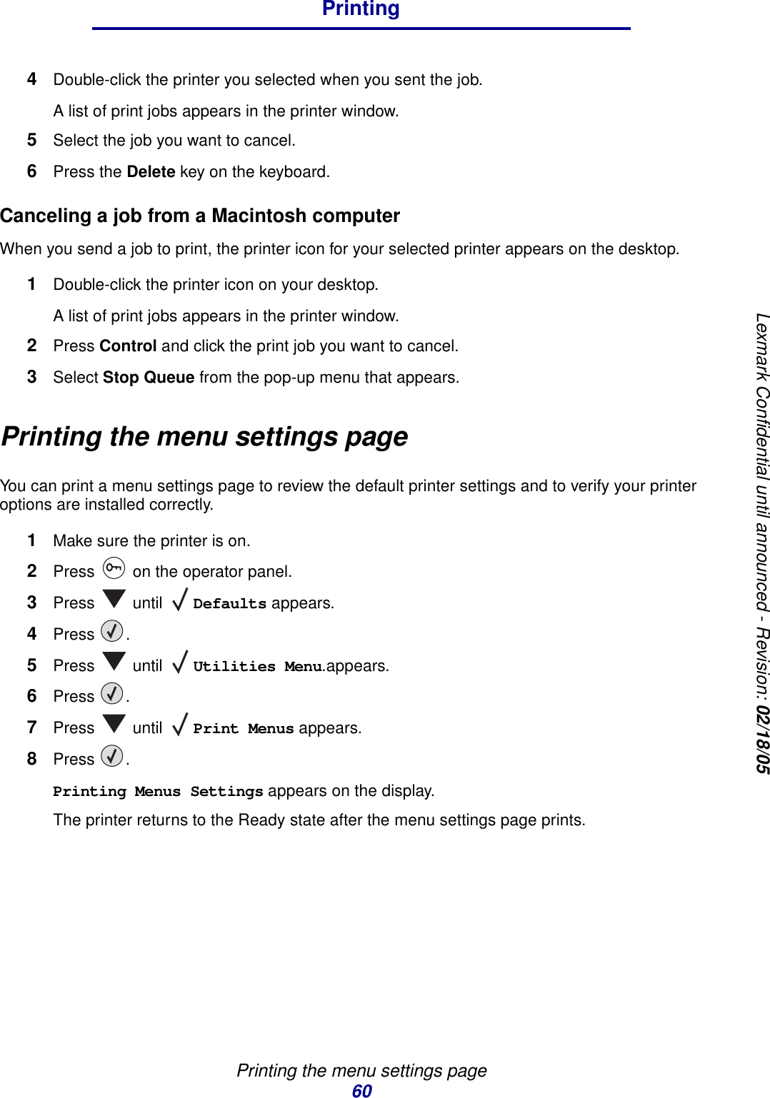 Printing the menu settings page60PrintingLexmark Confidential until announced - Revision: 02/18/054Double-click the printer you selected when you sent the job.A list of print jobs appears in the printer window.5Select the job you want to cancel.6Press the Delete key on the keyboard.Canceling a job from a Macintosh computerWhen you send a job to print, the printer icon for your selected printer appears on the desktop.1Double-click the printer icon on your desktop.A list of print jobs appears in the printer window.2Press Control and click the print job you want to cancel.3Select Stop Queue from the pop-up menu that appears.Printing the menu settings pageYou can print a menu settings page to review the default printer settings and to verify your printer options are installed correctly.1Make sure the printer is on.2Press   on the operator panel.3Press  until Defaults appears.4Press .5Press  until Utilities Menu.appears.6Press .7Press  until Print Menus appears.8Press .Printing Menus Settings appears on the display.The printer returns to the Ready state after the menu settings page prints.