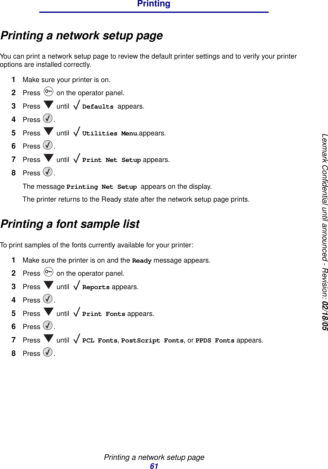 Printing a network setup page61PrintingLexmark Confidential until announced - Revision: 02/18/05Printing a network setup pageYou can print a network setup page to review the default printer settings and to verify your printer options are installed correctly.1Make sure your printer is on.2Press   on the operator panel.3Press  until Defaults appears.4Press .5Press  until Utilities Menu.appears.6Press .7Press  until Print Net Setup appears.8Press .The message Printing Net Setup appears on the display.The printer returns to the Ready state after the network setup page prints.Printing a font sample listTo print samples of the fonts currently available for your printer:1Make sure the printer is on and the Ready message appears.2Press   on the operator panel.3Press  until Reports appears.4Press .5Press  until Print Fonts appears.6Press .7Press  until PCL Fonts, PostScript Fonts, or PPDS Fonts appears.8Press .