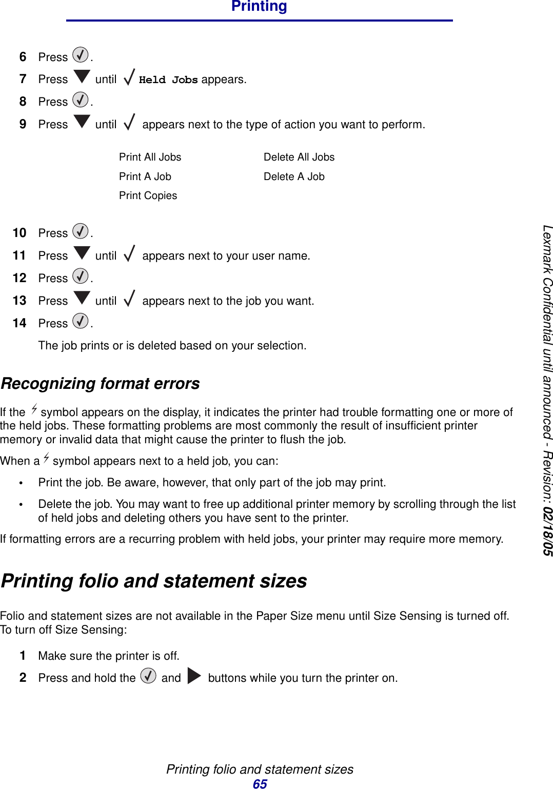 Printing folio and statement sizes65PrintingLexmark Confidential until announced - Revision: 02/18/056Press .7Press  until Held Jobs appears.8Press .9Press   until   appears next to the type of action you want to perform.10 Press .11 Press   until   appears next to your user name.12 Press .13 Press   until   appears next to the job you want.14 Press .The job prints or is deleted based on your selection.Recognizing format errorsIf the symbol appears on the display, it indicates the printer had trouble formatting one or more of the held jobs. These formatting problems are most commonly the result of insufficient printer memory or invalid data that might cause the printer to flush the job. When a symbol appears next to a held job, you can:•Print the job. Be aware, however, that only part of the job may print.•Delete the job. You may want to free up additional printer memory by scrolling through the list of held jobs and deleting others you have sent to the printer. If formatting errors are a recurring problem with held jobs, your printer may require more memory.Printing folio and statement sizesFolio and statement sizes are not available in the Paper Size menu until Size Sensing is turned off. To turn off Size Sensing:1Make sure the printer is off.2Press and hold the   and   buttons while you turn the printer on.Print All Jobs Delete All JobsPrint A Job Delete A JobPrint Copies