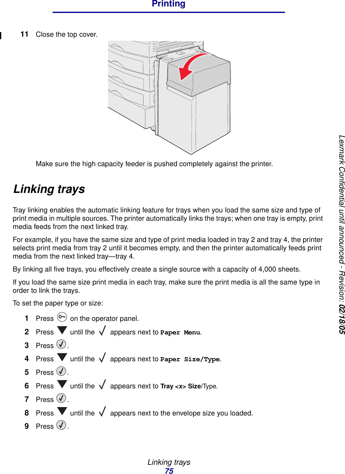 Linking trays75PrintingLexmark Confidential until announced - Revision: 02/18/0511 Close the top cover.Make sure the high capacity feeder is pushed completely against the printer.Linking traysTray linking enables the automatic linking feature for trays when you load the same size and type of print media in multiple sources. The printer automatically links the trays; when one tray is empty, print media feeds from the next linked tray.For example, if you have the same size and type of print media loaded in tray 2 and tray 4, the printer selects print media from tray 2 until it becomes empty, and then the printer automatically feeds print media from the next linked tray—tray 4.By linking all five trays, you effectively create a single source with a capacity of 4,000 sheets.If you load the same size print media in each tray, make sure the print media is all the same type in order to link the trays. To set the paper type or size:1Press   on the operator panel.2Press   until the   appears next to Paper Menu.3Press .4Press   until the   appears next to Paper Size/Type.5Press .6Press   until the   appears next to Tray &lt;x&gt; Size/Type.7Press .8Press   until the   appears next to the envelope size you loaded.9Press .