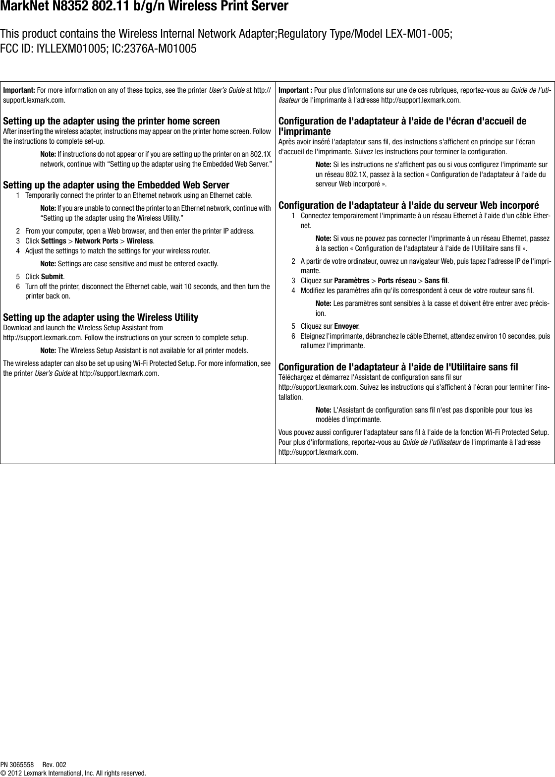MarkNet N8352 802.11 b/g/n Wireless Print Server This product contains the Wireless Internal Network Adapter;Regulatory Type/Model LEX-M01-005; FCC ID: IYLLEXM01005; IC:2376A-M01005Important: For more information on any of these topics, see the printer User’s Guide at http://support.lexmark.com.Setting up the adapter using the printer home screenAfter inserting the wireless adapter, instructions may appear on the printer home screen. Follow the instructions to complete set-up.Note: If instructions do not appear or if you are setting up the printer on an 802.1X network, continue with “Setting up the adapter using the Embedded Web Server.”Setting up the adapter using the Embedded Web Server1 Temporarily connect the printer to an Ethernet network using an Ethernet cable.Note: If you are unable to connect the printer to an Ethernet network, continue with “Setting up the adapter using the Wireless Utility.”2 From your computer, open a Web browser, and then enter the printer IP address.3Click Settings &gt; Network Ports &gt; Wireless.4 Adjust the settings to match the settings for your wireless router.Note: Settings are case sensitive and must be entered exactly.5Click Submit.6 Turn off the printer, disconnect the Ethernet cable, wait 10 seconds, and then turn the printer back on.Setting up the adapter using the Wireless UtilityDownload and launch the Wireless Setup Assistant from http://support.lexmark.com. Follow the instructions on your screen to complete setup.Note: The Wireless Setup Assistant is not available for all printer models.The wireless adapter can also be set up using Wi-Fi Protected Setup. For more information, see the printer User’s Guide at http://support.lexmark.com.Important : Pour plus d&apos;informations sur une de ces rubriques, reportez-vous au Guide de l&apos;uti-lisateur de l&apos;imprimante à l&apos;adresse http://support.lexmark.com.Configuration de l&apos;adaptateur à l&apos;aide de l&apos;écran d&apos;accueil de l&apos;imprimanteAprès avoir inséré l&apos;adaptateur sans fil, des instructions s&apos;affichent en principe sur l&apos;écran d&apos;accueil de l&apos;imprimante. Suivez les instructions pour terminer la configuration.Note: Si les instructions ne s&apos;affichent pas ou si vous configurez l&apos;imprimante sur un réseau 802.1X, passez à la section « Configuration de l&apos;adaptateur à l&apos;aide du serveur Web incorporé ».Configuration de l&apos;adaptateur à l&apos;aide du serveur Web incorporé1 Connectez temporairement l&apos;imprimante à un réseau Ethernet à l&apos;aide d&apos;un câble Ether-net.Note: Si vous ne pouvez pas connecter l&apos;imprimante à un réseau Ethernet, passez à la section « Configuration de l&apos;adaptateur à l&apos;aide de l&apos;Utilitaire sans fil ».2 A partir de votre ordinateur, ouvrez un navigateur Web, puis tapez l&apos;adresse IP de l&apos;impri-mante.3 Cliquez sur Paramètres &gt; Ports réseau &gt; Sans fil.4 Modifiez les paramètres afin qu&apos;ils correspondent à ceux de votre routeur sans fil.Note: Les paramètres sont sensibles à la casse et doivent être entrer avec précis-ion.5 Cliquez sur Envoyer.6 Eteignez l&apos;imprimante, débranchez le câble Ethernet, attendez environ 10 secondes, puis rallumez l&apos;imprimante.Configuration de l&apos;adaptateur à l&apos;aide de l&apos;Utilitaire sans filTéléchargez et démarrez l&apos;Assistant de configuration sans fil sur http://support.lexmark.com. Suivez les instructions qui s&apos;affichent à l&apos;écran pour terminer l&apos;ins-tallation.Note: L&apos;Assistant de configuration sans fil n&apos;est pas disponible pour tous les modèles d&apos;imprimante.Vous pouvez aussi configurer l&apos;adaptateur sans fil à l&apos;aide de la fonction Wi-Fi Protected Setup. Pour plus d&apos;informations, reportez-vous au Guide de l&apos;utilisateur de l&apos;imprimante à l&apos;adresse http://support.lexmark.com.PN 3065558 Rev. 002© 2012 Lexmark International, Inc. All rights reserved.