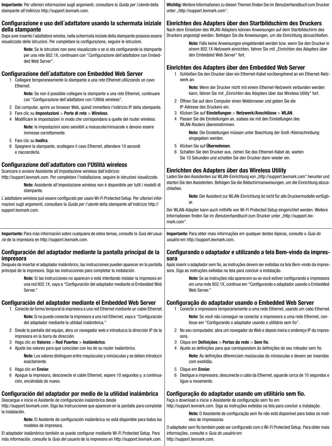 Importante: Per ulteriori informazioni sugli argomenti, consultare la Guida per l´utente della stampante all&apos;indirizzo http://support.lexmark.com.Configurazione e uso dell´adattatore usando la schermata iniziale della stampanteDopo aver inserito l´adattatore wirelss, nella schermata iniziale della stampante possono essere visualizzate delle istruzioni. Per completare la configurazione, seguire le istruzioni.Note: Se le istruzioni non sono visualizzate o se si sta configurando la stampante per una rete 802.1X, continuare con “Configurazione dell´adattatore con Embed-ded Web Server”.Configurazione dell´adattatore con Embedded Web Server1 Collegare temporaneamente la stampante a una rete Ethernet utilizzando un cavo Ethernet.Note: Se non è possibile collegare la stampante a una rete Ethernet, continuare con “Configurazione dell´adattatore con l´Utilità wireless”.2 Dal computer, aprire un browser Web, quindi immettere l&apos;indirizzo IP della stampante.3 Fare clic su Impostazioni &gt; Porte di rete &gt; Wireless.4 Modificare le impostazioni in modo che corrispondano a quelle del router wireless.Note: le impostazioni sono sensibili a maiuscole/minuscole e devono essere immesse correttamente.5 Fare clic su Inoltra.6 Spegnere la stampante, scollegare il cavo Ethernet, attendere 10 secondi e riaccenderla.Configurazione dell´adattatore con l&apos;Utilità wirelessScaricare e avviare Assistente all´impostazione wireless dall´indirizzo http://support.lexmark.com. Per completare l&apos;installazione, seguire le istruzioni visualizzate.Note: Assistente all&apos;impostazione wireless non è disponibile per tutti i modelli di stampante.L´adattatore wireless può essere configurato per usare Wi-Fi Protected Setup. Per ulteriori infor-mazioni sugli argomenti, consultare la Guida per l&apos;utente della stampante all&apos;indirizzo http://support.lexmark.com.Wichtig: Weitere Informationen zu diesen Themen finden Sie im Benutzerhandbuch zum Drucker unter „http://support.lexmark.com“.Einrichten des Adapters über den Startbildschirm des DruckersNach dem Einsetzen des WLAN-Adapters können Anweisungen auf dem Startbildschirm des Druckers angezeigt werden. Befolgen Sie die Anweisungen, um die Einrichtung abzuschließen.Note: Falls keine Anweisungen eingeblendet werden bzw. wenn Sie den Drucker in einem 802.1X-Netzwerk einrichten, fahren Sie mit „Einrichten des Adapters über den Embedded Web Server“ fort.Einrichten des Adapters über den Embedded Web Server1 Schließen Sie den Drucker über ein Ethernet-Kabel vorübergehend an ein Ethernet-Netz-werk an.Note: Wenn der Drucker nicht mit einem Ethernet-Netzwerk verbunden werden kann, fahren Sie mit „Einrichten des Adapters über das Wireless Utility“ fort.2 Öffnen Sie auf dem Computer einen Webbrowser und geben Sie die IP-Adresse des Druckers ein.3 Klicken Sie auf Einstellungen &gt; Netzwerk/Anschlüsse &gt; WLAN.4 Passen Sie die Einstellungen an, sodass sie mit den Einstellungen des WLAN-Routers übereinstimmen.Note: Die Einstellungen müssen unter Beachtung der Groß-/Kleinschreibung eingegeben werden.5 Klicken Sie auf Übernehmen.6 Schalten Sie den Drucker aus, ziehen Sie das Ethernet-Kabel ab, warten Sie 10 Sekunden und schalten Sie den Drucker dann wieder ein.Einrichten des Adapters über das Wireless UtilityLaden Sie den Assistenten zur WLAN-Einrichtung von „http://support.lexmark.com“ herunter und starten Sie den Assistenten. Befolgen Sie die Bildschirmanweisungen, um die Einrichtung abzus-chließen.Note: Der Assistent zur WLAN-Einrichtung ist nicht für alle Druckermodelle verfügb-ar.Der WLAN-Adapter kann auch mithilfe von Wi-Fi Protected Setup eingerichtet werden. Weitere Informationen finden Sie im Benutzerhandbuch zum Drucker unter „http://support.lex-mark.com“.Importante: Para más información sobre cualquiera de estos temas, consulte la Guía del usua-rio de la impresora en http://support.lexmark.com.Configuración del adaptador mediante la pantalla principal de la impresoraDespués de insertar el adaptador inalámbrico, las instrucciones pueden aparecer en la pantalla principal de la impresora. Siga las instrucciones para completar la instalación.Note: Si las instrucciones no aparecen o está intentando instalar la impresora en una red 802.1X, vaya a “Configuración del adaptador mediante el Embedded Web Server.”Configuración del adaptador mediante el Embedded Web Server1 Conecte de forma temporal la impresora a una red Ethernet mediante un cable Ethernet.Note: Si no puede conectar la impresora a una red Ethernet, vaya a “Configuración del adaptador mediante la utilidad inalámbrica.”2 Desde la pantalla del equipo, abra un navegador web e introduzca la dirección IP de la impresora en la barra de dirección.3 Haga clic en Valores &gt; Red Puertos &gt; Inalámbrico.4 Ajuste los valores para que coincidan con los de su router inalámbrico.Note: Los valores distinguen entre mayúsculas y minúsculas y se deben introducir exactamente.5 Haga clic en Enviar.6 Apague la impresora, desconecte el cable Ethernet, espere 10 segundos y, a continua-ción, enciéndala de nuevo.Configuración del adaptador por medio de la utilidad inalámbricaDescargue e inicie el Asistente de configuración inalámbrica desde http://support.lexmark.com. Siga las instrucciones que aparecen en la pantalla para completar la instalación.Note: El Asistente de configuración inalámbrica no está disponible para todos los modelos de impresora.El adaptador inalámbrico también se puede configurar mediante Wi-Fi Protected Setup. Para más información, consulte la Guía del usuario de la impresora en http://support.lexmark.com.Importante: Para obter mais informações em qualquer destes tópicos, consulte o Guia do usuário em http://support.lexmark.com.Configurando o adaptador e utilizando a tela Bem-vindo da impres-soraApós inserir o adaptador sem fio, as instruções devem ser exibidas na tela Bem-vindo da impres-sora. Siga as instruções exibidas na tela para concluir a instalação.Note: Se as instruções não aparecem ou se você estiver configurando a impressora em uma rede 802.1X, continue em “Configurando o adaptador usando o Embedded Web Server.”Configuração do adaptador usando o Embedded Web Server1 Conecte a impressora temporariamente a uma rede Ethernet, usando um cabo Ethernet.Note: Se você não conseguir se conectar a impressora a uma rede Ethernet, con-tinue em “Configurando o adaptador usando o utilitário sem fio”.2 No seu computador, abra um navegador da Web e depois insira o endereço IP da impres-sora.3 Clique em Definições &gt; Portas da rede &gt; Sem fio.4 Ajuste as definições para que correspondam às definições do seu roteador sem fio.Note: As definições diferenciam maiúsculas de minúsculas e devem ser inseridas com exatidão.5 Clique em Enviar.6 Desligue a impressora, desconecte o cabo da Ethernet, aguarde cerca de 10 segundos e ligue-a novamente.Configuração do adaptador usando um utilitário sem fio.Faça o download e inicie o Assistente de configuração sem fio em http://support.lexmark.com. Siga as instruções exibidas na tela para concluir a instalação.Note: O Assistente de configuração sem fio não está disponível para todos os mod-elos de impressoras.O adaptador sem fio também pode ser configurado com o Wi-Fi Protected Setup. Para obter mais informações, consulte o Guia do usuário em http://support.lexmark.com.