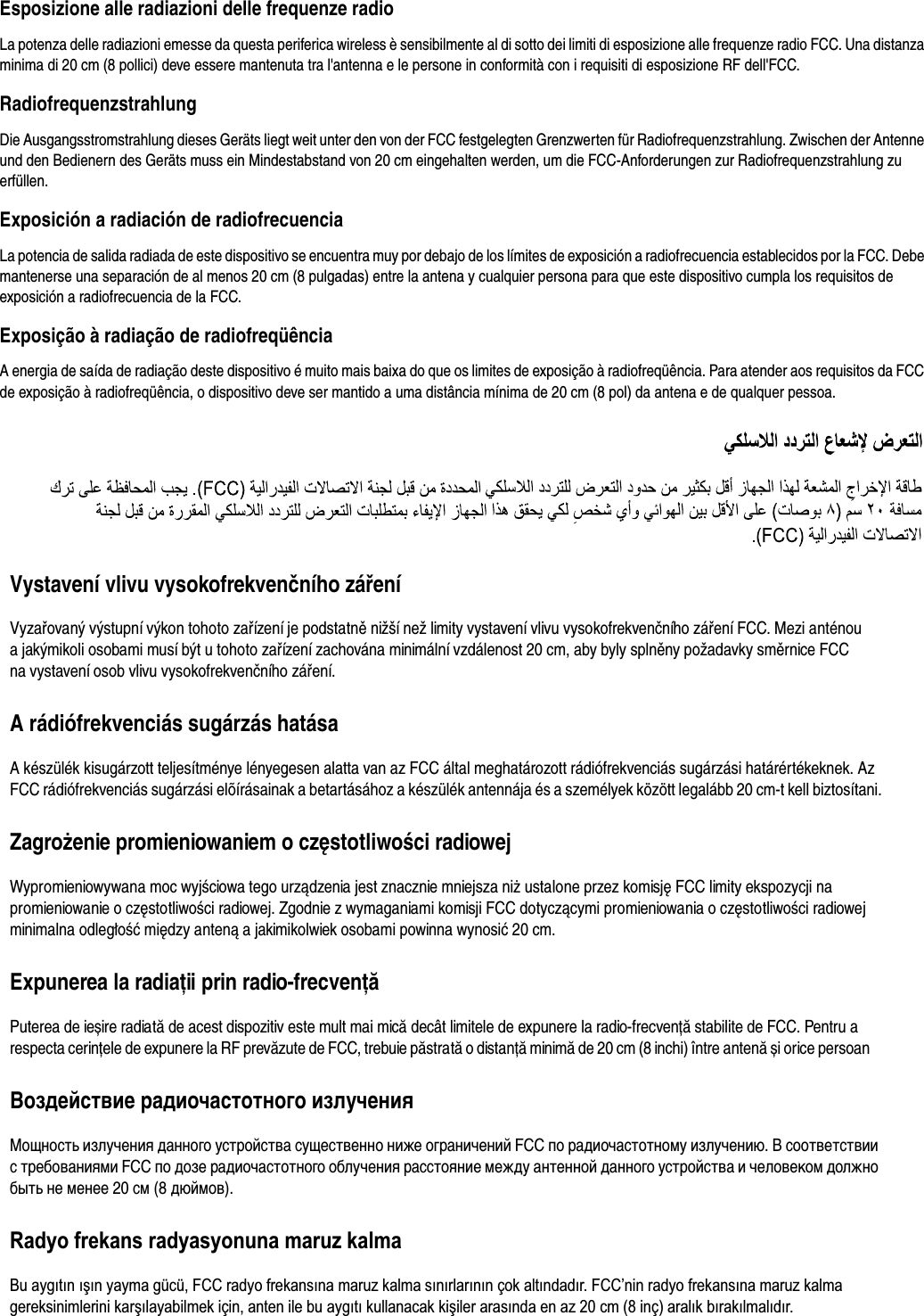 Esposizione alle radiazioni delle frequenze radioLa potenza delle radiazioni emesse da questa periferica wireless è sensibilmente al di sotto dei limiti di esposizione alle frequenze radio FCC. Una distanza minima di 20 cm (8 pollici) deve essere mantenuta tra l&apos;antenna e le persone in conformità con i requisiti di esposizione RF dell&apos;FCC.RadiofrequenzstrahlungDie Ausgangsstromstrahlung dieses Geräts liegt weit unter den von der FCC festgelegten Grenzwerten für Radiofrequenzstrahlung. Zwischen der Antenne und den Bedienern des Geräts muss ein Mindestabstand von 20 cm eingehalten werden, um die FCC-Anforderungen zur Radiofrequenzstrahlung zu erfüllen.Exposición a radiación de radiofrecuenciaLa potencia de salida radiada de este dispositivo se encuentra muy por debajo de los límites de exposición a radiofrecuencia establecidos por la FCC. Debe mantenerse una separación de al menos 20 cm (8 pulgadas) entre la antena y cualquier persona para que este dispositivo cumpla los requisitos de exposición a radiofrecuencia de la FCC.Exposição à radiação de radiofreqüênciaA energia de saída de radiação deste dispositivo é muito mais baixa do que os limites de exposição à radiofreqüência. Para atender aos requisitos da FCC de exposição à radiofreqüência, o dispositivo deve ser mantido a uma distância mínima de 20 cm (8 pol) da antena e de qualquer pessoa.Vystavení vlivu vysokofrekvenčního zářeníVyzařovaný výstupní výkon tohoto zařízení je podstatně nižší než limity vystavení vlivu vysokofrekvenčního záření FCC. Mezi anténou a jakýmikoli osobami musí být u tohoto zařízení zachována minimální vzdálenost 20 cm, aby byly splněny požadavky směrnice FCC na vystavení osob vlivu vysokofrekvenčního záření.A rádiófrekvenciás sugárzás hatásaA készülék kisugárzott teljesítménye lényegesen alatta van az FCC által meghatározott rádiófrekvenciás sugárzási határértékeknek. AzFCC rádiófrekvenciás sugárzási elõírásainak a betartásához a készülék antennája és a személyek között legalább 20 cm-t kell biztosítani.Zagrożenie promieniowaniem o częstotliwości radiowej Wypromieniowywana moc wyjściowa tego urządzenia jest znacznie mniejsza niż ustalone przez komisję FCC limity ekspozycji na promieniowanie o częstotliwości radiowej. Zgodnie z wymaganiami komisji FCC dotyczącymi promieniowania o częstotliwości radiowej minimalna odległość między anteną a jakimikolwiek osobami powinna wynosić 20 cm.Expunerea la radiaţii prin radio-frecvenţăPuterea de ieșire radiată de acest dispozitiv este mult mai mică decât limitele de expunere la radio-frecvenţă stabilite de FCC. Pentru a respecta cerinţele de expunere la RF prevăzute de FCC, trebuie păstrată o distanţă minimă de 20 cm (8 inchi) între antenă și orice persoanВоздействие радиочастотного излученияМощность излучения данного устройства существенно ниже ограничений FCC по радиочастотному излучению. В соответствии с требованиями FCC по дозе радиочастотного облучения расстояние между антенной данного устройства и человеком должно быть не менее 20 см (8 дюймов).Radyo frekans radyasyonuna maruz kalmaBu aygıtın ıúın yayma gücü, FCC radyo frekansına maruz kalma sınırlarının çok altındadır. FCC’nin radyo frekansına maruz kalma gereksinimlerini karúılayabilmek için, anten ile bu aygıtı kullanacak kiúiler arasında en az 20 cm (8 inç) aralık bırakılmalıdır.