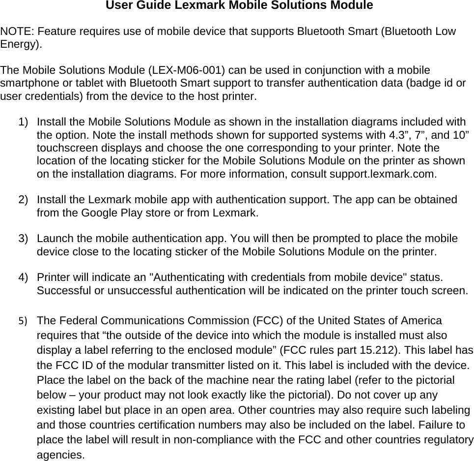 User Guide Lexmark Mobile Solutions Module  NOTE: Feature requires use of mobile device that supports Bluetooth Smart (Bluetooth Low Energy).  The Mobile Solutions Module (LEX-M06-001) can be used in conjunction with a mobile smartphone or tablet with Bluetooth Smart support to transfer authentication data (badge id or user credentials) from the device to the host printer.  1)  Install the Mobile Solutions Module as shown in the installation diagrams included with the option. Note the install methods shown for supported systems with 4.3”, 7”, and 10” touchscreen displays and choose the one corresponding to your printer. Note the location of the locating sticker for the Mobile Solutions Module on the printer as shown on the installation diagrams. For more information, consult support.lexmark.com.  2)  Install the Lexmark mobile app with authentication support. The app can be obtained from the Google Play store or from Lexmark.  3)  Launch the mobile authentication app. You will then be prompted to place the mobile device close to the locating sticker of the Mobile Solutions Module on the printer.  4)  Printer will indicate an &quot;Authenticating with credentials from mobile device&quot; status. Successful or unsuccessful authentication will be indicated on the printer touch screen.  5)  The Federal Communications Commission (FCC) of the United States of America requires that “the outside of the device into which the module is installed must also display a label referring to the enclosed module” (FCC rules part 15.212). This label has the FCC ID of the modular transmitter listed on it. This label is included with the device. Place the label on the back of the machine near the rating label (refer to the pictorial below – your product may not look exactly like the pictorial). Do not cover up any existing label but place in an open area. Other countries may also require such labeling and those countries certification numbers may also be included on the label. Failure to place the label will result in non-compliance with the FCC and other countries regulatory agencies. 