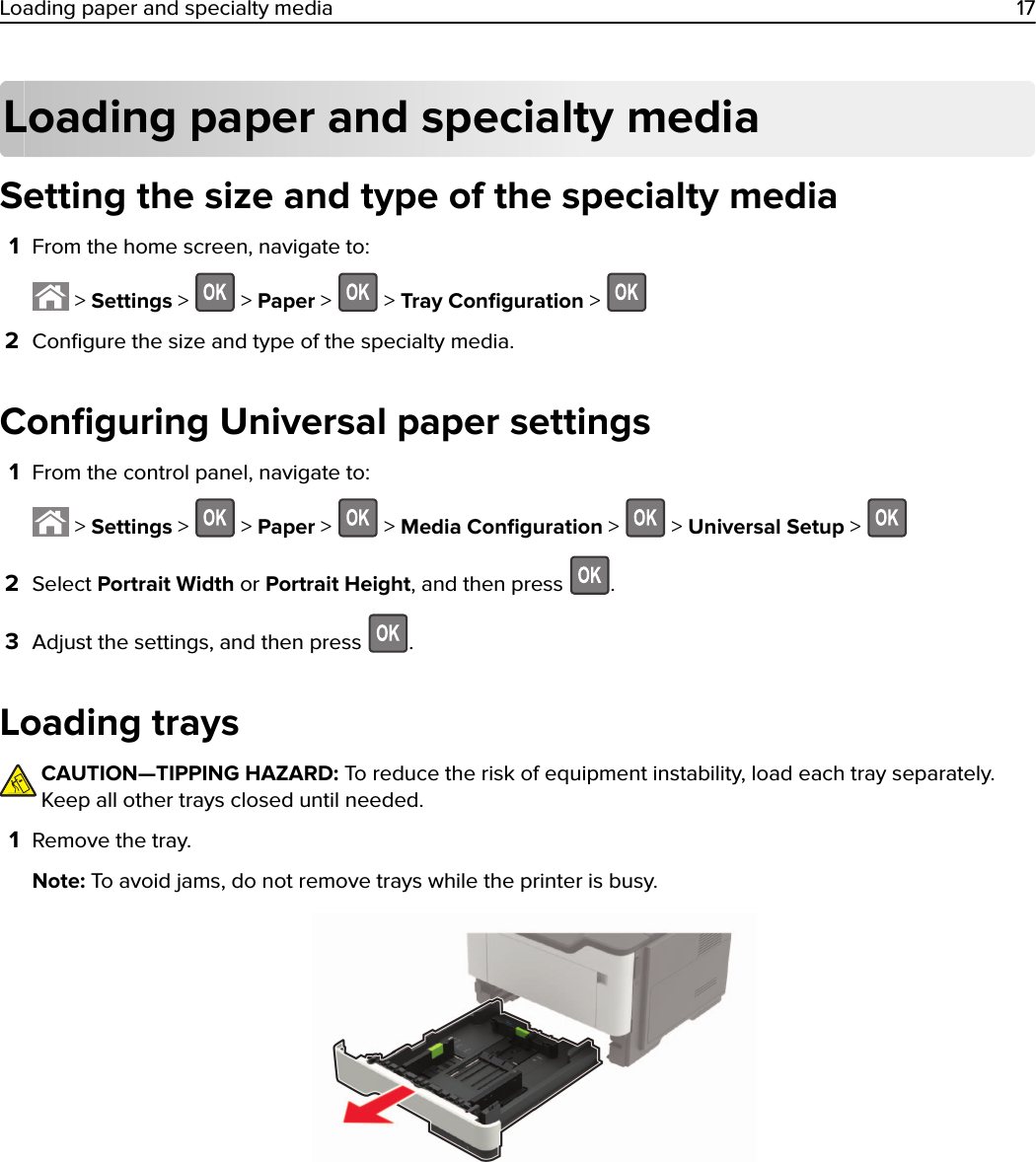 Loading paper and specialty mediaSetting the size and type of the specialty media1From the home screen, navigate to: &gt; Settings &gt;   &gt; Paper &gt;   &gt; Tray Conﬁguration &gt; 2Conﬁgure the size and type of the specialty media.Conﬁguring Universal paper settings1From the control panel, navigate to: &gt; Settings &gt;   &gt; Paper &gt;   &gt; Media Conﬁguration &gt;   &gt; Universal Setup &gt; 2Select Portrait Width or Portrait Height, and then press  .3Adjust the settings, and then press  .Loading traysCAUTION—TIPPING HAZARD: To reduce the risk of equipment instability, load each tray separately.Keep all other trays closed until needed.1Remove the tray.Note: To avoid jams, do not remove trays while the printer is busy.Loading paper and specialty media 17