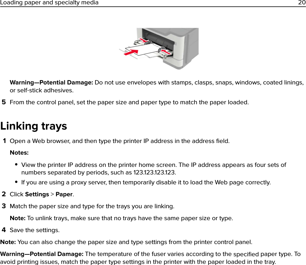 Warning—Potential Damage: Do not use envelopes with stamps, clasps, snaps, windows, coated linings,or self‑stick adhesives.5From the control panel, set the paper size and paper type to match the paper loaded.Linking trays1Open a Web browser, and then type the printer IP address in the address ﬁeld.Notes:•View the printer IP address on the printer home screen. The IP address appears as four sets ofnumbers separated by periods, such as 123.123.123.123.•If you are using a proxy server, then temporarily disable it to load the Web page correctly.2Click Settings &gt; Paper.3Match the paper size and type for the trays you are linking.Note: To unlink trays, make sure that no trays have the same paper size or type.4Save the settings.Note: You can also change the paper size and type settings from the printer control panel.Warning—Potential Damage: The temperature of the fuser varies according to the speciﬁed paper type. Toavoid printing issues, match the paper type settings in the printer with the paper loaded in the tray.Loading paper and specialty media 20