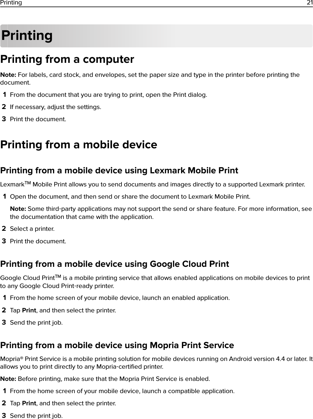 PrintingPrinting from a computerNote: For labels, card stock, and envelopes, set the paper size and type in the printer before printing thedocument.1From the document that you are trying to print, open the Print dialog.2If necessary, adjust the settings.3Print the document.Printing from a mobile devicePrinting from a mobile device using Lexmark Mobile PrintLexmarkTM Mobile Print allows you to send documents and images directly to a supported Lexmark printer.1Open the document, and then send or share the document to Lexmark Mobile Print.Note: Some third‑party applications may not support the send or share feature. For more information, seethe documentation that came with the application.2Select a printer.3Print the document.Printing from a mobile device using Google Cloud PrintGoogle Cloud PrintTM is a mobile printing service that allows enabled applications on mobile devices to printto any Google Cloud Print‑ready printer.1From the home screen of your mobile device, launch an enabled application.2Tap Print, and then select the printer.3Send the print job.Printing from a mobile device using Mopria Print ServiceMopria® Print Service is a mobile printing solution for mobile devices running on Android version 4.4 or later. Itallows you to print directly to any Mopria‑certiﬁed printer.Note: Before printing, make sure that the Mopria Print Service is enabled.1From the home screen of your mobile device, launch a compatible application.2Tap Print, and then select the printer.3Send the print job.Printing 21