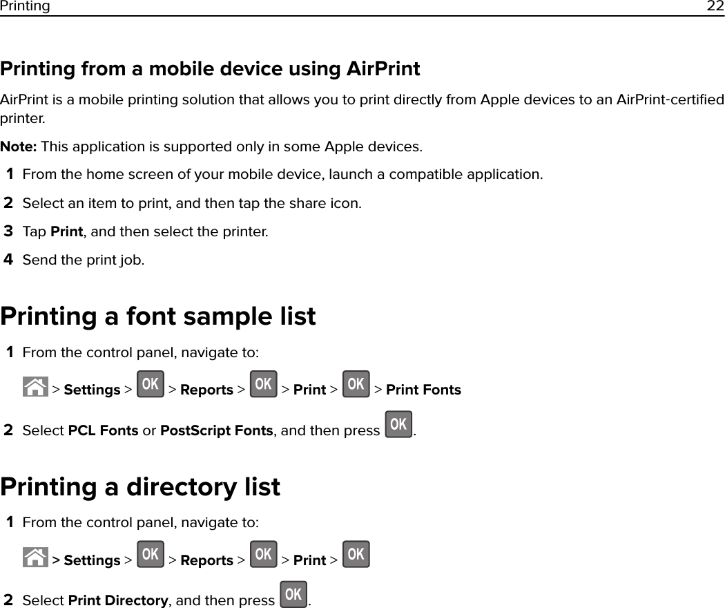 Printing from a mobile device using AirPrintAirPrint is a mobile printing solution that allows you to print directly from Apple devices to an AirPrint‑certiﬁedprinter.Note: This application is supported only in some Apple devices.1From the home screen of your mobile device, launch a compatible application.2Select an item to print, and then tap the share icon.3Tap Print, and then select the printer.4Send the print job.Printing a font sample list1From the control panel, navigate to: &gt; Settings &gt;   &gt; Reports &gt;   &gt; Print &gt;   &gt; Print Fonts2Select PCL Fonts or PostScript Fonts, and then press  .Printing a directory list1From the control panel, navigate to: &gt; Settings &gt;   &gt; Reports &gt;   &gt; Print &gt; 2Select Print Directory, and then press  .Printing 22