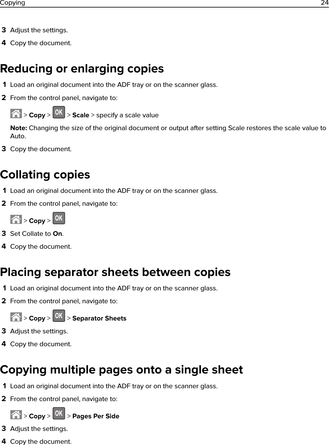 3Adjust the settings.4Copy the document.Reducing or enlarging copies1Load an original document into the ADF tray or on the scanner glass.2From the control panel, navigate to: &gt; Copy &gt;   &gt; Scale &gt; specify a scale valueNote: Changing the size of the original document or output after setting Scale restores the scale value toAuto.3Copy the document.Collating copies1Load an original document into the ADF tray or on the scanner glass.2From the control panel, navigate to: &gt; Copy &gt; 3Set Collate to On.4Copy the document.Placing separator sheets between copies1Load an original document into the ADF tray or on the scanner glass.2From the control panel, navigate to: &gt; Copy &gt;   &gt; Separator Sheets3Adjust the settings.4Copy the document.Copying multiple pages onto a single sheet1Load an original document into the ADF tray or on the scanner glass.2From the control panel, navigate to: &gt; Copy &gt;   &gt; Pages Per Side3Adjust the settings.4Copy the document.Copying 24