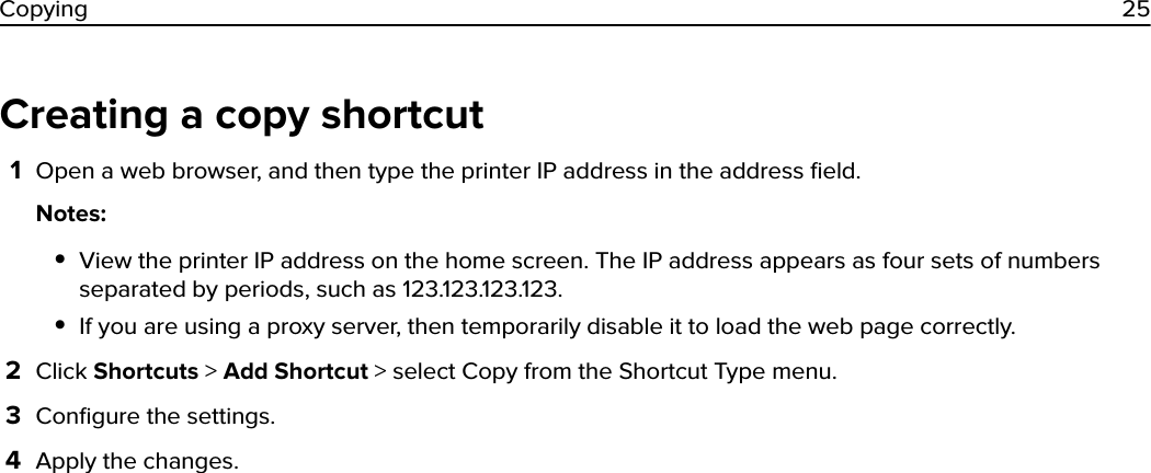 Creating a copy shortcut1Open a web browser, and then type the printer IP address in the address ﬁeld.Notes:•View the printer IP address on the home screen. The IP address appears as four sets of numbersseparated by periods, such as 123.123.123.123.•If you are using a proxy server, then temporarily disable it to load the web page correctly.2Click Shortcuts &gt; Add Shortcut &gt; select Copy from the Shortcut Type menu.3Conﬁgure the settings.4Apply the changes.Copying 25