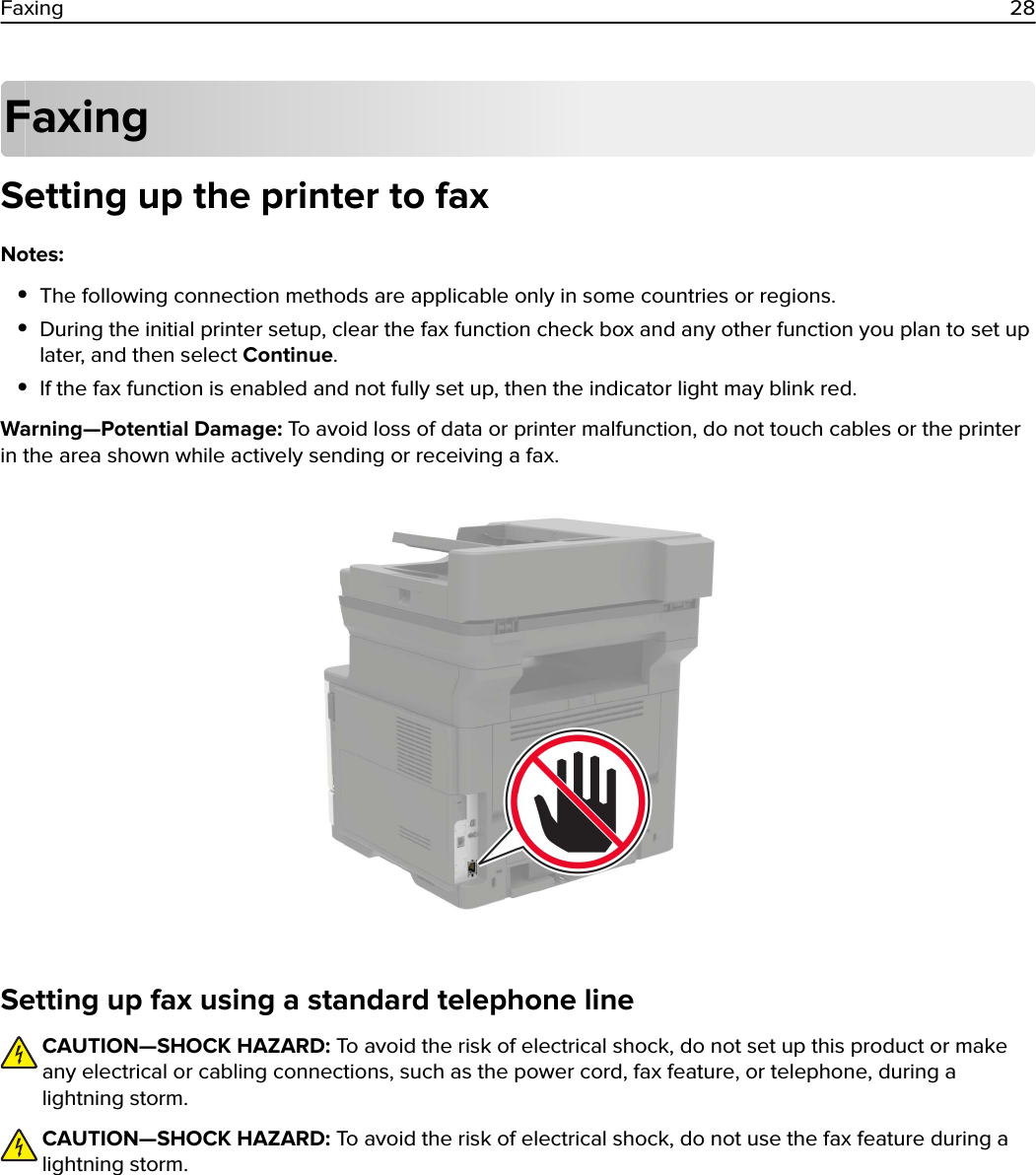 FaxingSetting up the printer to faxNotes:•The following connection methods are applicable only in some countries or regions.•During the initial printer setup, clear the fax function check box and any other function you plan to set uplater, and then select Continue.•If the fax function is enabled and not fully set up, then the indicator light may blink red.Warning—Potential Damage: To avoid loss of data or printer malfunction, do not touch cables or the printerin the area shown while actively sending or receiving a fax.Setting up fax using a standard telephone lineCAUTION—SHOCK HAZARD: To avoid the risk of electrical shock, do not set up this product or makeany electrical or cabling connections, such as the power cord, fax feature, or telephone, during alightning storm.CAUTION—SHOCK HAZARD: To avoid the risk of electrical shock, do not use the fax feature during alightning storm.Faxing 28