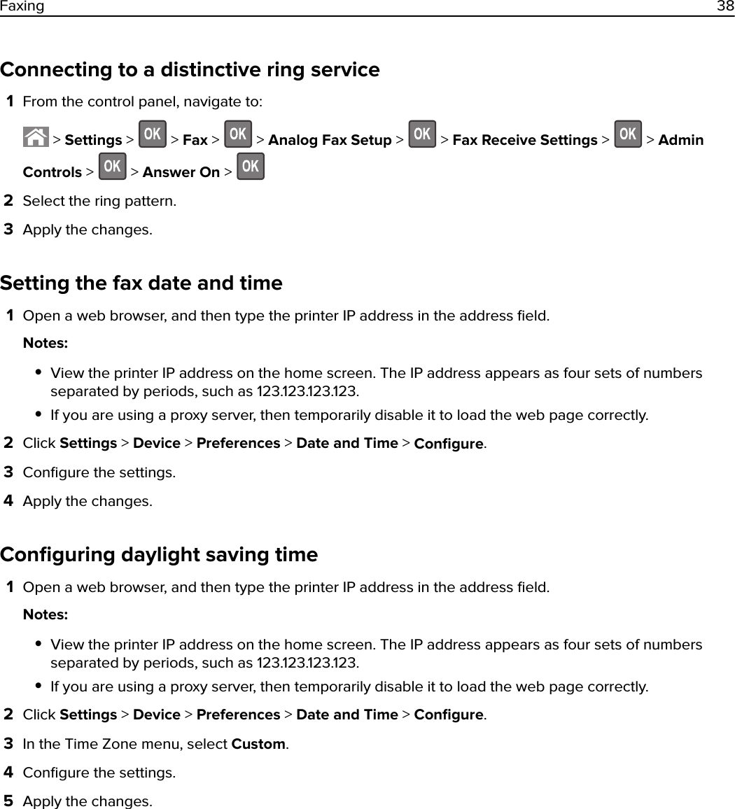 Connecting to a distinctive ring service1From the control panel, navigate to: &gt; Settings &gt;   &gt; Fax &gt;   &gt; Analog Fax Setup &gt;   &gt; Fax Receive Settings &gt;   &gt; AdminControls &gt;   &gt; Answer On &gt; 2Select the ring pattern.3Apply the changes.Setting the fax date and time1Open a web browser, and then type the printer IP address in the address ﬁeld.Notes:•View the printer IP address on the home screen. The IP address appears as four sets of numbersseparated by periods, such as 123.123.123.123.•If you are using a proxy server, then temporarily disable it to load the web page correctly.2Click Settings &gt; Device &gt; Preferences &gt; Date and Time &gt; Conﬁgure.3Conﬁgure the settings.4Apply the changes.Conﬁguring daylight saving time1Open a web browser, and then type the printer IP address in the address ﬁeld.Notes:•View the printer IP address on the home screen. The IP address appears as four sets of numbersseparated by periods, such as 123.123.123.123.•If you are using a proxy server, then temporarily disable it to load the web page correctly.2Click Settings &gt; Device &gt; Preferences &gt; Date and Time &gt; Conﬁgure.3In the Time Zone menu, select Custom.4Conﬁgure the settings.5Apply the changes.Faxing 38