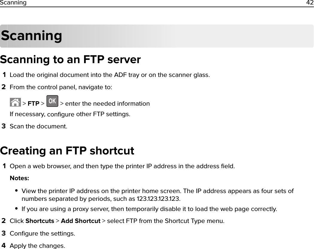 ScanningScanning to an FTP server1Load the original document into the ADF tray or on the scanner glass.2From the control panel, navigate to: &gt; FTP &gt;   &gt; enter the needed informationIf necessary, conﬁgure other FTP settings.3Scan the document.Creating an FTP shortcut1Open a web browser, and then type the printer IP address in the address ﬁeld.Notes:•View the printer IP address on the printer home screen. The IP address appears as four sets ofnumbers separated by periods, such as 123.123.123.123.•If you are using a proxy server, then temporarily disable it to load the web page correctly.2Click Shortcuts &gt; Add Shortcut &gt; select FTP from the Shortcut Type menu.3Conﬁgure the settings.4Apply the changes.Scanning 42