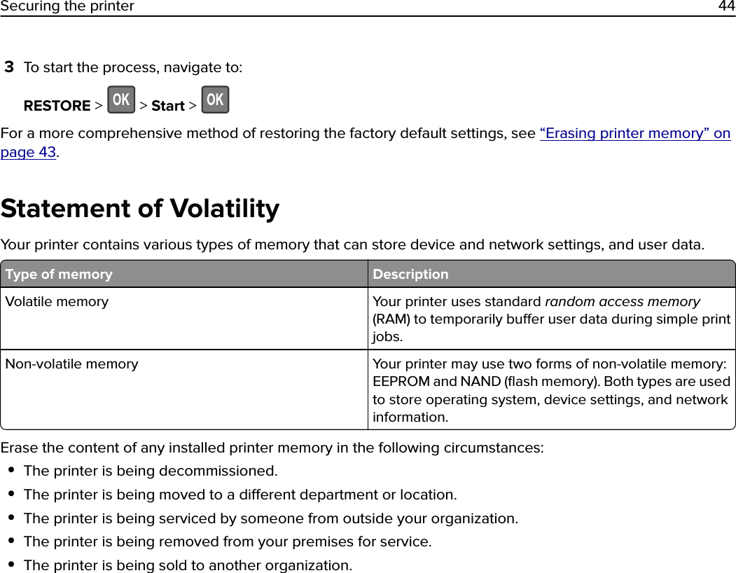 3To start the process, navigate to:RESTORE &gt;   &gt; Start &gt; For a more comprehensive method of restoring the factory default settings, see “Erasing printer memory” onpage 43.Statement of VolatilityYour printer contains various types of memory that can store device and network settings, and user data.Type of memory DescriptionVolatile memory Your printer uses standard random access memory(RAM) to temporarily buer user data during simple printjobs.Non-volatile memory Your printer may use two forms of non-volatile memory:EEPROM and NAND (ﬂash memory). Both types are usedto store operating system, device settings, and networkinformation.Erase the content of any installed printer memory in the following circumstances:•The printer is being decommissioned.•The printer is being moved to a dierent department or location.•The printer is being serviced by someone from outside your organization.•The printer is being removed from your premises for service.•The printer is being sold to another organization.Securing the printer 44