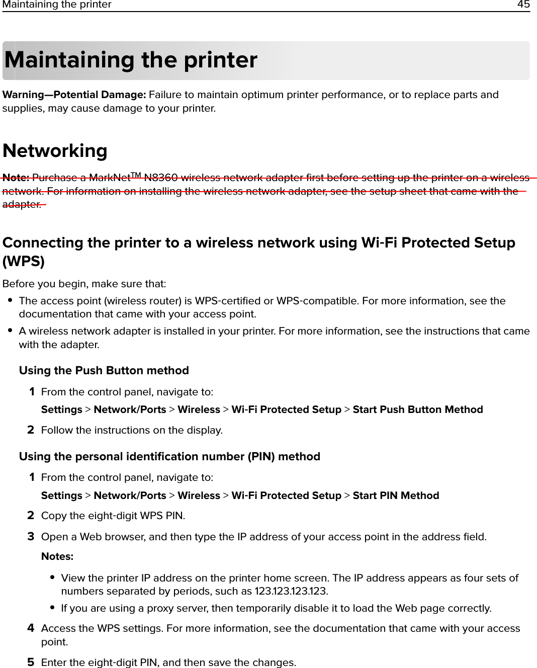 Maintaining the printerWarning—Potential Damage: Failure to maintain optimum printer performance, or to replace parts andsupplies, may cause damage to your printer.NetworkingNote: Purchase a MarkNetTM N8360 wireless network adapter ﬁrst before setting up the printer on a wirelessnetwork. For information on installing the wireless network adapter, see the setup sheet that came with theadapter.Connecting the printer to a wireless network using Wi‑Fi Protected Setup(WPS)Before you begin, make sure that:•The access point (wireless router) is WPS‑certiﬁed or WPS‑compatible. For more information, see thedocumentation that came with your access point.•A wireless network adapter is installed in your printer. For more information, see the instructions that camewith the adapter.Using the Push Button method1From the control panel, navigate to:Settings &gt; Network/Ports &gt; Wireless &gt; Wi‑Fi Protected Setup &gt; Start Push Button Method2Follow the instructions on the display.Using the personal identiﬁcation number (PIN) method1From the control panel, navigate to:Settings &gt; Network/Ports &gt; Wireless &gt; Wi‑Fi Protected Setup &gt; Start PIN Method2Copy the eight‑digit WPS PIN.3Open a Web browser, and then type the IP address of your access point in the address ﬁeld.Notes:•View the printer IP address on the printer home screen. The IP address appears as four sets ofnumbers separated by periods, such as 123.123.123.123.•If you are using a proxy server, then temporarily disable it to load the Web page correctly.4Access the WPS settings. For more information, see the documentation that came with your accesspoint.5Enter the eight‑digit PIN, and then save the changes.Maintaining the printer 45