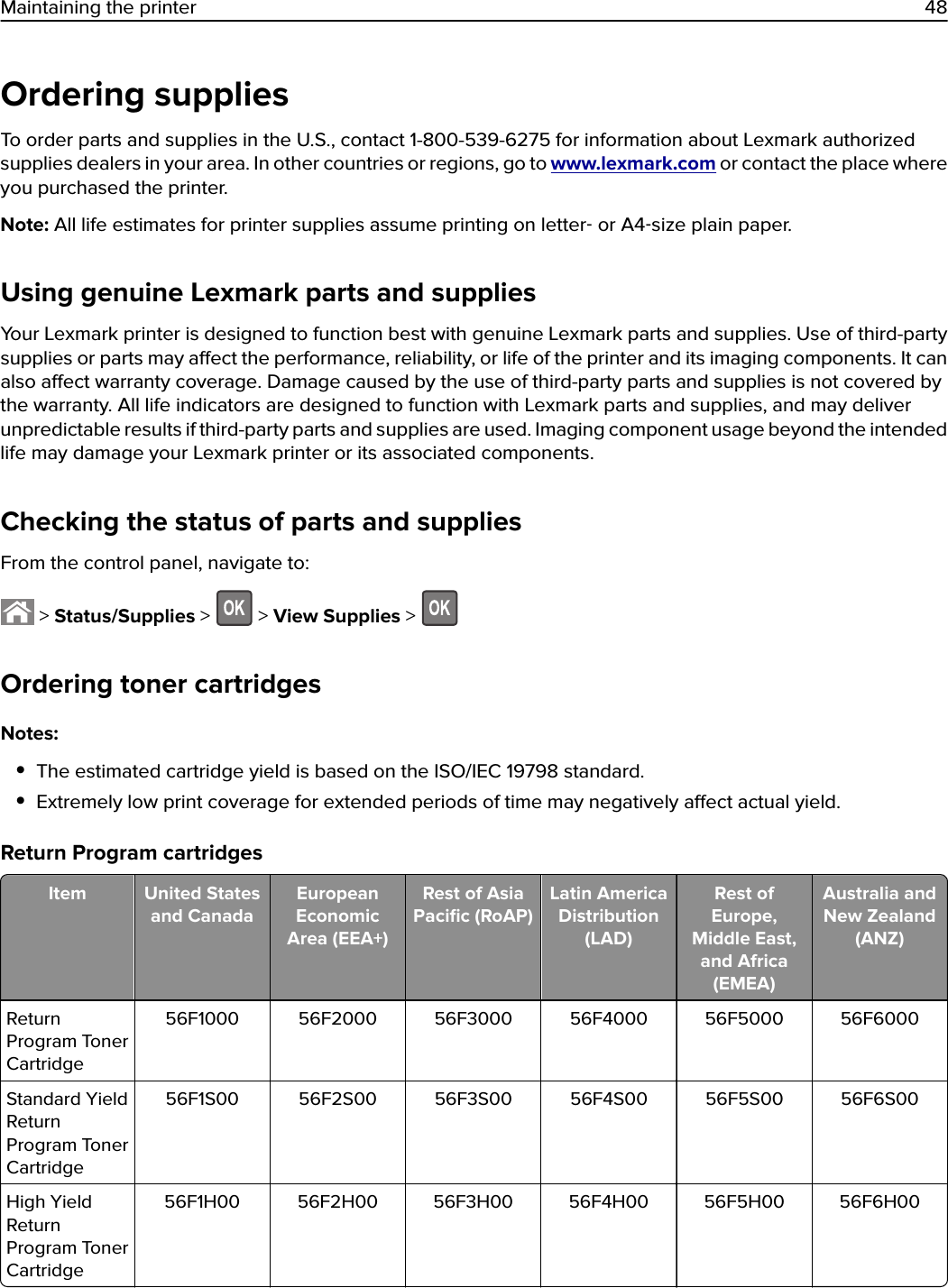 Ordering suppliesTo order parts and supplies in the U.S., contact 1-800-539-6275 for information about Lexmark authorizedsupplies dealers in your area. In other countries or regions, go to www.lexmark.com or contact the place whereyou purchased the printer.Note: All life estimates for printer supplies assume printing on letter‑ or A4‑size plain paper.Using genuine Lexmark parts and suppliesYour Lexmark printer is designed to function best with genuine Lexmark parts and supplies. Use of third-partysupplies or parts may aect the performance, reliability, or life of the printer and its imaging components. It canalso aect warranty coverage. Damage caused by the use of third-party parts and supplies is not covered bythe warranty. All life indicators are designed to function with Lexmark parts and supplies, and may deliverunpredictable results if third-party parts and supplies are used. Imaging component usage beyond the intendedlife may damage your Lexmark printer or its associated components.Checking the status of parts and suppliesFrom the control panel, navigate to: &gt; Status/Supplies &gt;   &gt; View Supplies &gt; Ordering toner cartridgesNotes:•The estimated cartridge yield is based on the ISO/IEC 19798 standard.•Extremely low print coverage for extended periods of time may negatively aect actual yield.Return Program cartridgesItem United Statesand CanadaEuropeanEconomicArea (EEA+)Rest of AsiaPaciﬁc (RoAP)Latin AmericaDistribution(LAD)Rest ofEurope,Middle East,and Africa(EMEA)Australia andNew Zealand(ANZ)ReturnProgram TonerCartridge56F1000 56F2000 56F3000 56F4000 56F5000 56F6000Standard YieldReturnProgram TonerCartridge56F1S00 56F2S00 56F3S00 56F4S00 56F5S00 56F6S00High YieldReturnProgram TonerCartridge56F1H00 56F2H00 56F3H00 56F4H00 56F5H00 56F6H00Maintaining the printer 48