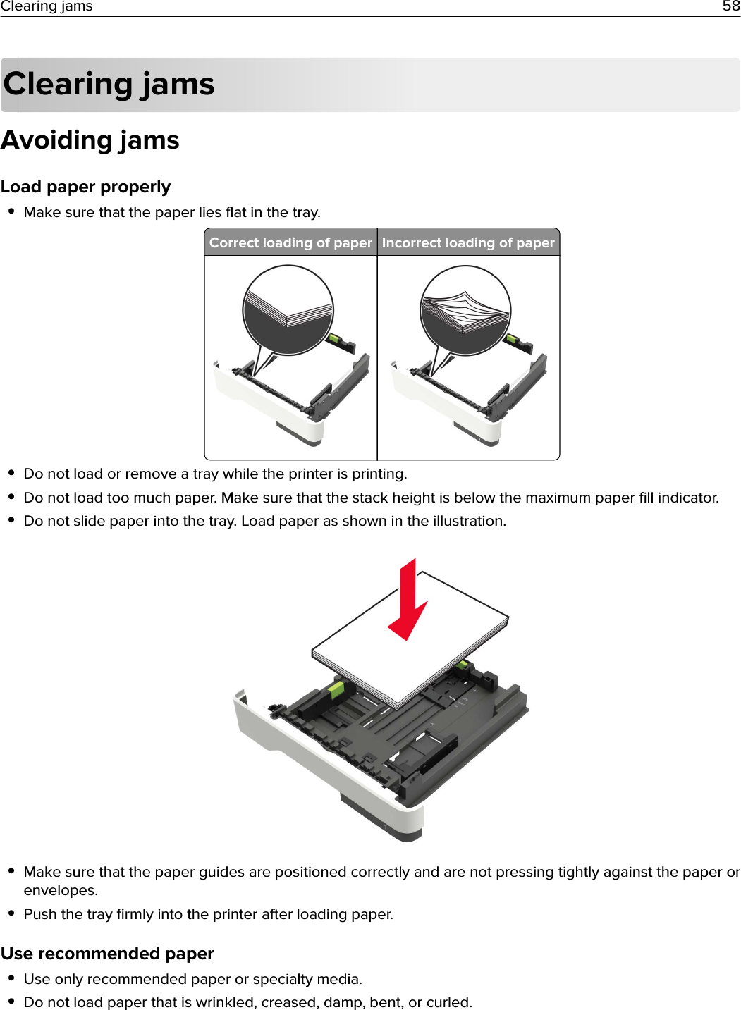 Clearing jamsAvoiding jamsLoad paper properly•Make sure that the paper lies ﬂat in the tray.Correct loading of paper Incorrect loading of paper•Do not load or remove a tray while the printer is printing.•Do not load too much paper. Make sure that the stack height is below the maximum paper ﬁll indicator.•Do not slide paper into the tray. Load paper as shown in the illustration.•Make sure that the paper guides are positioned correctly and are not pressing tightly against the paper orenvelopes.•Push the tray ﬁrmly into the printer after loading paper.Use recommended paper•Use only recommended paper or specialty media.•Do not load paper that is wrinkled, creased, damp, bent, or curled.Clearing jams 58