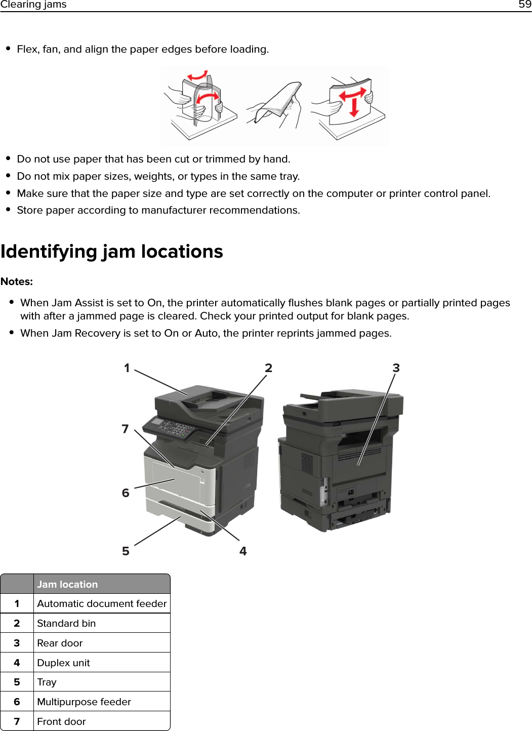 •Flex, fan, and align the paper edges before loading.•Do not use paper that has been cut or trimmed by hand.•Do not mix paper sizes, weights, or types in the same tray.•Make sure that the paper size and type are set correctly on the computer or printer control panel.•Store paper according to manufacturer recommendations.Identifying jam locationsNotes:•When Jam Assist is set to On, the printer automatically ﬂushes blank pages or partially printed pageswith after a jammed page is cleared. Check your printed output for blank pages.•When Jam Recovery is set to On or Auto, the printer reprints jammed pages.Jam location1Automatic document feeder2Standard bin3Rear door4Duplex unit5Tray6Multipurpose feeder7Front doorClearing jams 59