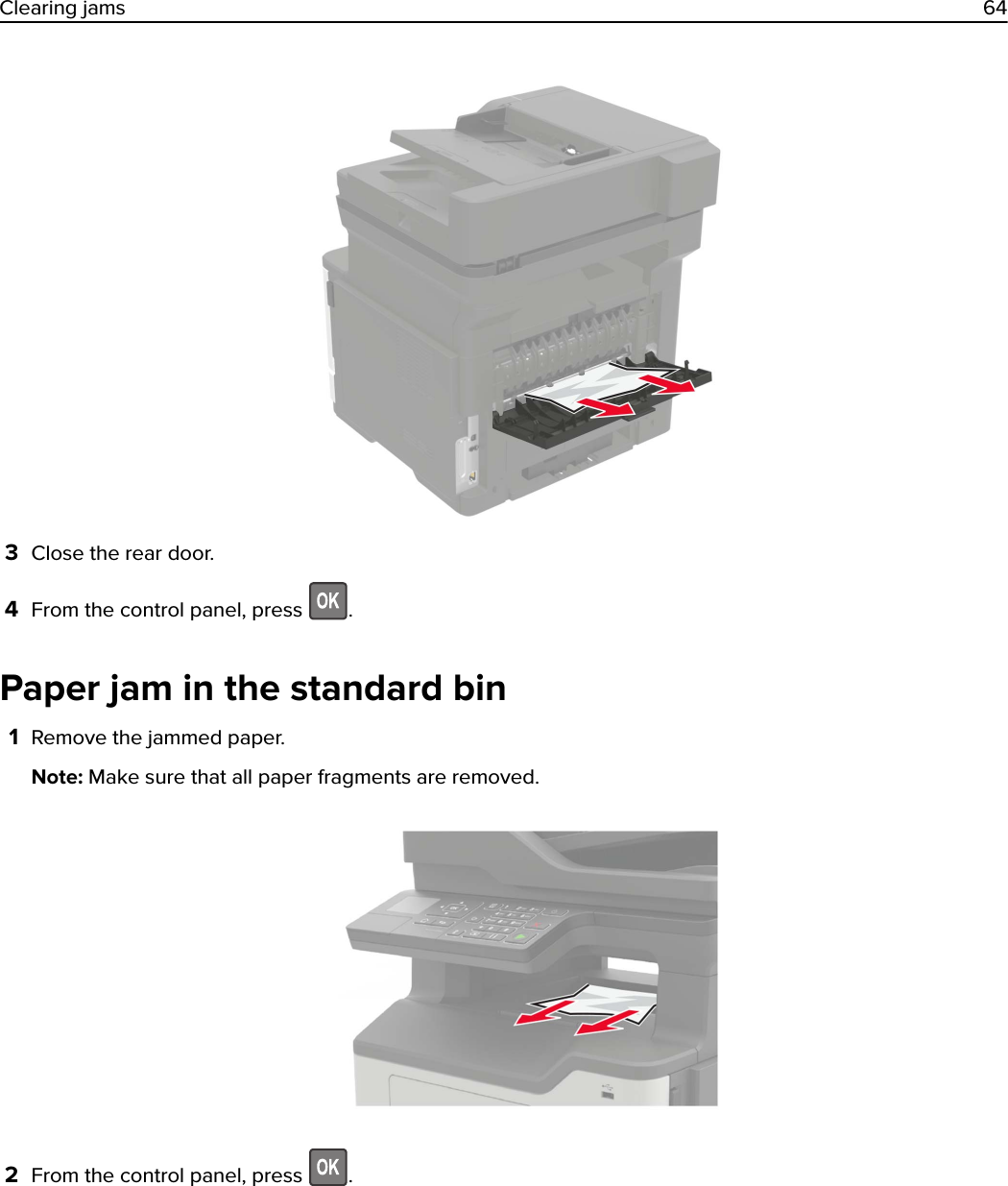 3Close the rear door.4From the control panel, press  .Paper jam in the standard bin1Remove the jammed paper.Note: Make sure that all paper fragments are removed.2From the control panel, press  .Clearing jams 64
