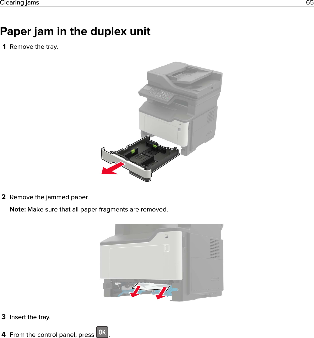 Paper jam in the duplex unit1Remove the tray.2Remove the jammed paper.Note: Make sure that all paper fragments are removed.3Insert the tray.4From the control panel, press  .Clearing jams 65