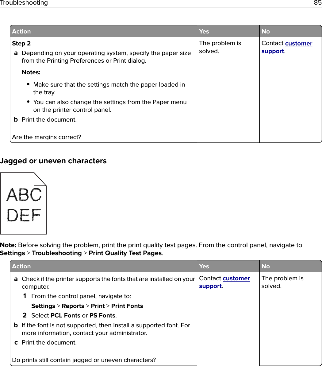 Action Yes NoStep 2aDepending on your operating system, specify the paper sizefrom the Printing Preferences or Print dialog.Notes:•Make sure that the settings match the paper loaded inthe tray.•You can also change the settings from the Paper menuon the printer control panel.bPrint the document.Are the margins correct?The problem issolved.Contact customersupport.Jagged or uneven charactersNote: Before solving the problem, print the print quality test pages. From the control panel, navigate toSettings &gt; Troubleshooting &gt; Print Quality Test Pages.Action Yes NoaCheck if the printer supports the fonts that are installed on yourcomputer.1From the control panel, navigate to:Settings &gt; Reports &gt; Print &gt; Print Fonts2Select PCL Fonts or PS Fonts.bIf the font is not supported, then install a supported font. Formore information, contact your administrator.cPrint the document.Do prints still contain jagged or uneven characters?Contact customersupport.The problem issolved.Troubleshooting 85