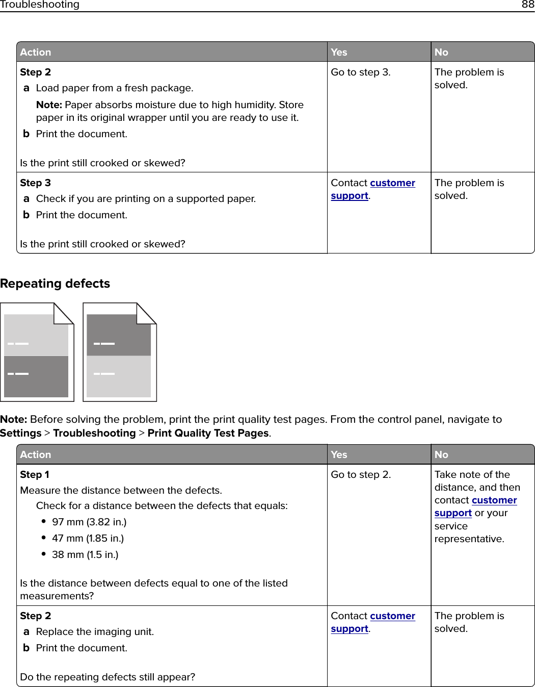 Action Yes NoStep 2aLoad paper from a fresh package.Note: Paper absorbs moisture due to high humidity. Storepaper in its original wrapper until you are ready to use it.bPrint the document.Is the print still crooked or skewed?Go to step 3. The problem issolved.Step 3aCheck if you are printing on a supported paper.bPrint the document.Is the print still crooked or skewed?Contact customersupport.The problem issolved.Repeating defectsNote: Before solving the problem, print the print quality test pages. From the control panel, navigate toSettings &gt; Troubleshooting &gt; Print Quality Test Pages.Action Yes NoStep 1Measure the distance between the defects.Check for a distance between the defects that equals:•97 mm (3.82 in.)•47 mm (1.85 in.)•38 mm (1.5 in.)Is the distance between defects equal to one of the listedmeasurements?Go to step 2. Take note of thedistance, and thencontact customersupport or yourservicerepresentative.Step 2aReplace the imaging unit.bPrint the document.Do the repeating defects still appear?Contact customersupport.The problem issolved.Troubleshooting 88