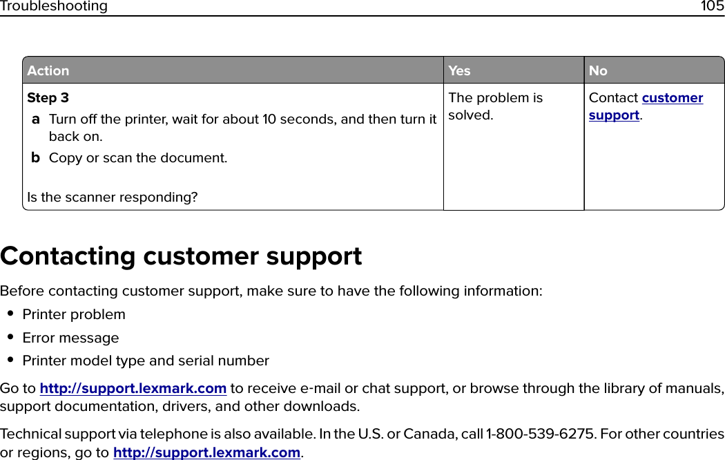 Action Yes NoStep 3aTurn o the printer, wait for about 10 seconds, and then turn itback on.bCopy or scan the document.Is the scanner responding?The problem issolved.Contact customersupport.Contacting customer supportBefore contacting customer support, make sure to have the following information:•Printer problem•Error message•Printer model type and serial numberGo to http://support.lexmark.com to receive e‑mail or chat support, or browse through the library of manuals,support documentation, drivers, and other downloads.Technical support via telephone is also available. In the U.S. or Canada, call 1-800-539-6275. For other countriesor regions, go to http://support.lexmark.com.Troubleshooting 105