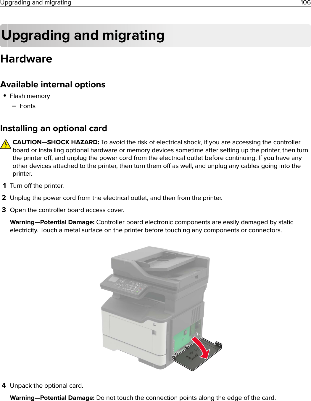 Upgrading and migratingHardwareAvailable internal options•Flash memory–FontsInstalling an optional cardCAUTION—SHOCK HAZARD: To avoid the risk of electrical shock, if you are accessing the controllerboard or installing optional hardware or memory devices sometime after setting up the printer, then turnthe printer o, and unplug the power cord from the electrical outlet before continuing. If you have anyother devices attached to the printer, then turn them o as well, and unplug any cables going into theprinter.1Turn o the printer.2Unplug the power cord from the electrical outlet, and then from the printer.3Open the controller board access cover.Warning—Potential Damage: Controller board electronic components are easily damaged by staticelectricity. Touch a metal surface on the printer before touching any components or connectors.4Unpack the optional card.Warning—Potential Damage: Do not touch the connection points along the edge of the card.Upgrading and migrating 106