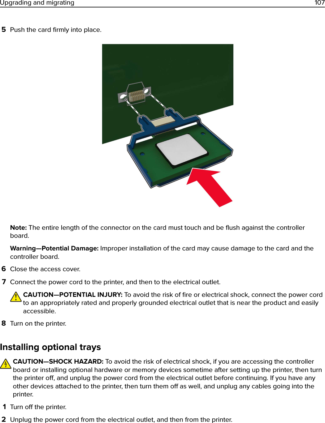 5Push the card ﬁrmly into place.Note: The entire length of the connector on the card must touch and be ﬂush against the controllerboard.Warning—Potential Damage: Improper installation of the card may cause damage to the card and thecontroller board.6Close the access cover.7Connect the power cord to the printer, and then to the electrical outlet.CAUTION—POTENTIAL INJURY: To avoid the risk of ﬁre or electrical shock, connect the power cordto an appropriately rated and properly grounded electrical outlet that is near the product and easilyaccessible.8Turn on the printer.Installing optional traysCAUTION—SHOCK HAZARD: To avoid the risk of electrical shock, if you are accessing the controllerboard or installing optional hardware or memory devices sometime after setting up the printer, then turnthe printer o, and unplug the power cord from the electrical outlet before continuing. If you have anyother devices attached to the printer, then turn them o as well, and unplug any cables going into theprinter.1Turn o the printer.2Unplug the power cord from the electrical outlet, and then from the printer.Upgrading and migrating 107