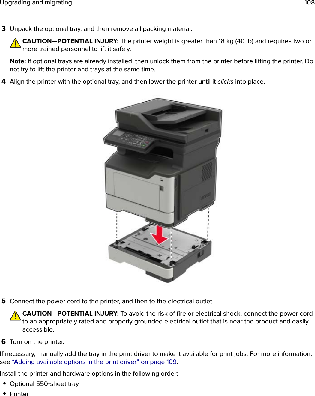 3Unpack the optional tray, and then remove all packing material.CAUTION—POTENTIAL INJURY: The printer weight is greater than 18 kg (40 lb) and requires two ormore trained personnel to lift it safely.Note: If optional trays are already installed, then unlock them from the printer before lifting the printer. Donot try to lift the printer and trays at the same time.4Align the printer with the optional tray, and then lower the printer until it clicks into place.5Connect the power cord to the printer, and then to the electrical outlet.CAUTION—POTENTIAL INJURY: To avoid the risk of ﬁre or electrical shock, connect the power cordto an appropriately rated and properly grounded electrical outlet that is near the product and easilyaccessible.6Turn on the printer.If necessary, manually add the tray in the print driver to make it available for print jobs. For more information,see “Adding available options in the print driver” on page 109.Install the printer and hardware options in the following order:•Optional 550‑sheet tray•PrinterUpgrading and migrating 108