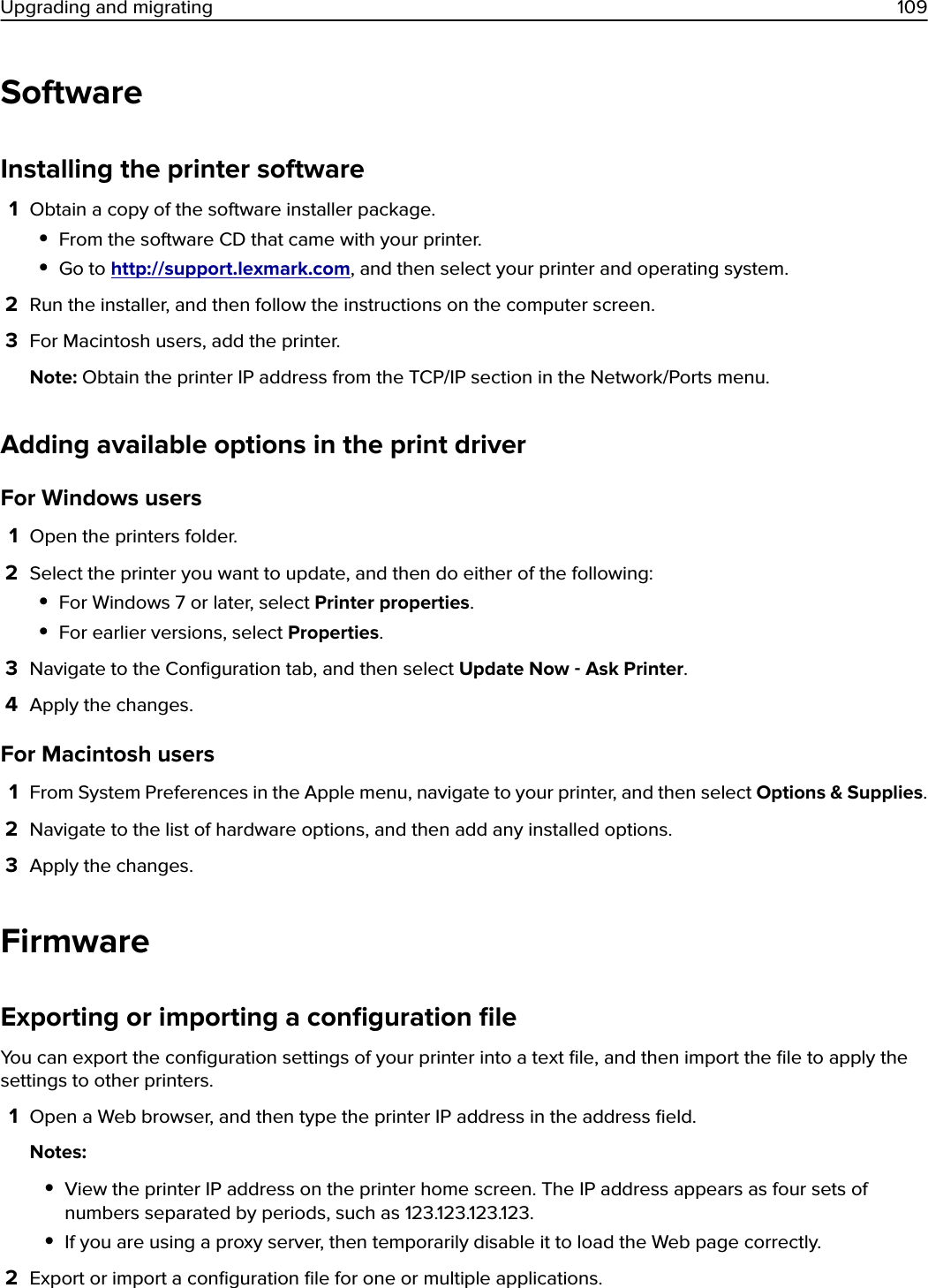 SoftwareInstalling the printer software1Obtain a copy of the software installer package.•From the software CD that came with your printer.•Go to http://support.lexmark.com, and then select your printer and operating system.2Run the installer, and then follow the instructions on the computer screen.3For Macintosh users, add the printer.Note: Obtain the printer IP address from the TCP/IP section in the Network/Ports menu.Adding available options in the print driverFor Windows users1Open the printers folder.2Select the printer you want to update, and then do either of the following:•For Windows 7 or later, select Printer properties.•For earlier versions, select Properties.3Navigate to the Conﬁguration tab, and then select Update Now ‑ Ask Printer.4Apply the changes.For Macintosh users1From System Preferences in the Apple menu, navigate to your printer, and then select Options &amp; Supplies.2Navigate to the list of hardware options, and then add any installed options.3Apply the changes.FirmwareExporting or importing a conﬁguration ﬁleYou can export the conﬁguration settings of your printer into a text ﬁle, and then import the ﬁle to apply thesettings to other printers.1Open a Web browser, and then type the printer IP address in the address ﬁeld.Notes:•View the printer IP address on the printer home screen. The IP address appears as four sets ofnumbers separated by periods, such as 123.123.123.123.•If you are using a proxy server, then temporarily disable it to load the Web page correctly.2Export or import a conﬁguration ﬁle for one or multiple applications.Upgrading and migrating 109