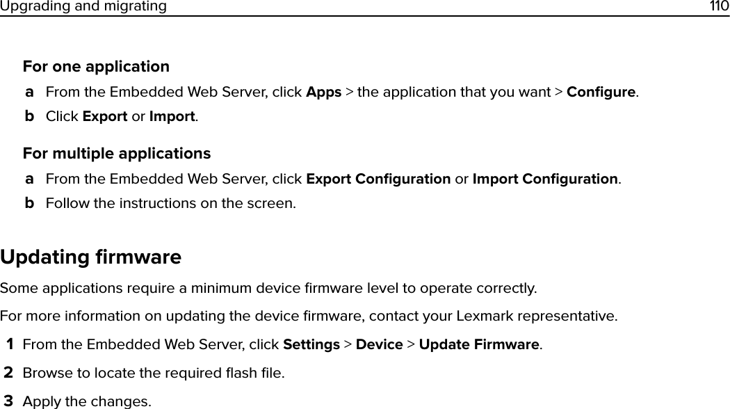 For one applicationaFrom the Embedded Web Server, click Apps &gt; the application that you want &gt; Conﬁgure.bClick Export or Import.For multiple applicationsaFrom the Embedded Web Server, click Export Conﬁguration or Import Conﬁguration.bFollow the instructions on the screen.Updating ﬁrmwareSome applications require a minimum device ﬁrmware level to operate correctly.For more information on updating the device ﬁrmware, contact your Lexmark representative.1From the Embedded Web Server, click Settings &gt; Device &gt; Update Firmware.2Browse to locate the required ﬂash ﬁle.3Apply the changes.Upgrading and migrating 110