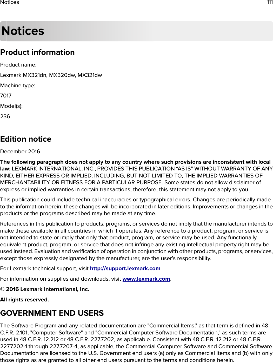 NoticesProduct informationProduct name:Lexmark MX321dn, MX320dw, MX321dwMachine type:7017Model(s):236Edition noticeDecember 2016The following paragraph does not apply to any country where such provisions are inconsistent with locallaw: LEXMARK INTERNATIONAL, INC., PROVIDES THIS PUBLICATION “AS IS” WITHOUT WARRANTY OF ANYKIND, EITHER EXPRESS OR IMPLIED, INCLUDING, BUT NOT LIMITED TO, THE IMPLIED WARRANTIES OFMERCHANTABILITY OR FITNESS FOR A PARTICULAR PURPOSE. Some states do not allow disclaimer ofexpress or implied warranties in certain transactions; therefore, this statement may not apply to you.This publication could include technical inaccuracies or typographical errors. Changes are periodically madeto the information herein; these changes will be incorporated in later editions. Improvements or changes in theproducts or the programs described may be made at any time.References in this publication to products, programs, or services do not imply that the manufacturer intends tomake these available in all countries in which it operates. Any reference to a product, program, or service isnot intended to state or imply that only that product, program, or service may be used. Any functionallyequivalent product, program, or service that does not infringe any existing intellectual property right may beused instead. Evaluation and veriﬁcation of operation in conjunction with other products, programs, or services,except those expressly designated by the manufacturer, are the user’s responsibility.For Lexmark technical support, visit http://support.lexmark.com.For information on supplies and downloads, visit www.lexmark.com.© 2016 Lexmark International, Inc.All rights reserved.GOVERNMENT END USERSThe Software Program and any related documentation are &quot;Commercial Items,&quot; as that term is deﬁned in 48C.F.R. 2.101, &quot;Computer Software&quot; and &quot;Commercial Computer Software Documentation,&quot; as such terms areused in 48 C.F.R. 12.212 or 48 C.F.R. 227.7202, as applicable. Consistent with 48 C.F.R. 12.212 or 48 C.F.R.227.7202-1 through 227.7207-4, as applicable, the Commercial Computer Software and Commercial SoftwareDocumentation are licensed to the U.S. Government end users (a) only as Commercial Items and (b) with onlythose rights as are granted to all other end users pursuant to the terms and conditions herein.Notices 111