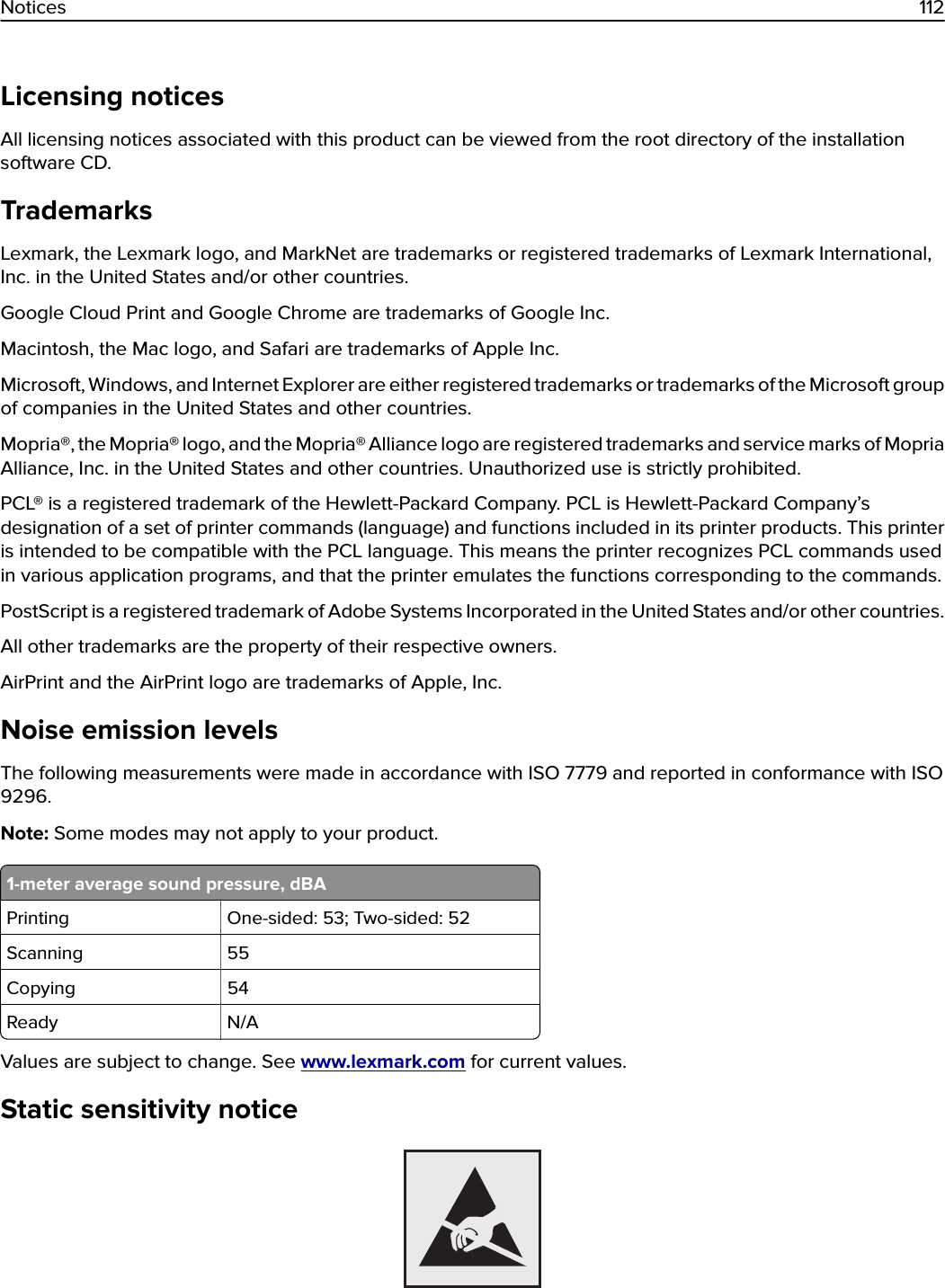 Licensing noticesAll licensing notices associated with this product can be viewed from the root directory of the installationsoftware CD.TrademarksLexmark, the Lexmark logo, and MarkNet are trademarks or registered trademarks of Lexmark International,Inc. in the United States and/or other countries.Google Cloud Print and Google Chrome are trademarks of Google Inc.Macintosh, the Mac logo, and Safari are trademarks of Apple Inc.Microsoft, Windows, and Internet Explorer are either registered trademarks or trademarks of the Microsoft groupof companies in the United States and other countries.Mopria®, the Mopria® logo, and the Mopria® Alliance logo are registered trademarks and service marks of MopriaAlliance, Inc. in the United States and other countries. Unauthorized use is strictly prohibited.PCL® is a registered trademark of the Hewlett-Packard Company. PCL is Hewlett-Packard Company’sdesignation of a set of printer commands (language) and functions included in its printer products. This printeris intended to be compatible with the PCL language. This means the printer recognizes PCL commands usedin various application programs, and that the printer emulates the functions corresponding to the commands.PostScript is a registered trademark of Adobe Systems Incorporated in the United States and/or other countries.All other trademarks are the property of their respective owners.AirPrint and the AirPrint logo are trademarks of Apple, Inc.Noise emission levelsThe following measurements were made in accordance with ISO 7779 and reported in conformance with ISO9296.Note: Some modes may not apply to your product.1-meter average sound pressure, dBAPrinting One-sided: 53; Two-sided: 52Scanning 55Copying 54Ready N/AValues are subject to change. See www.lexmark.com for current values.Static sensitivity noticeNotices 112