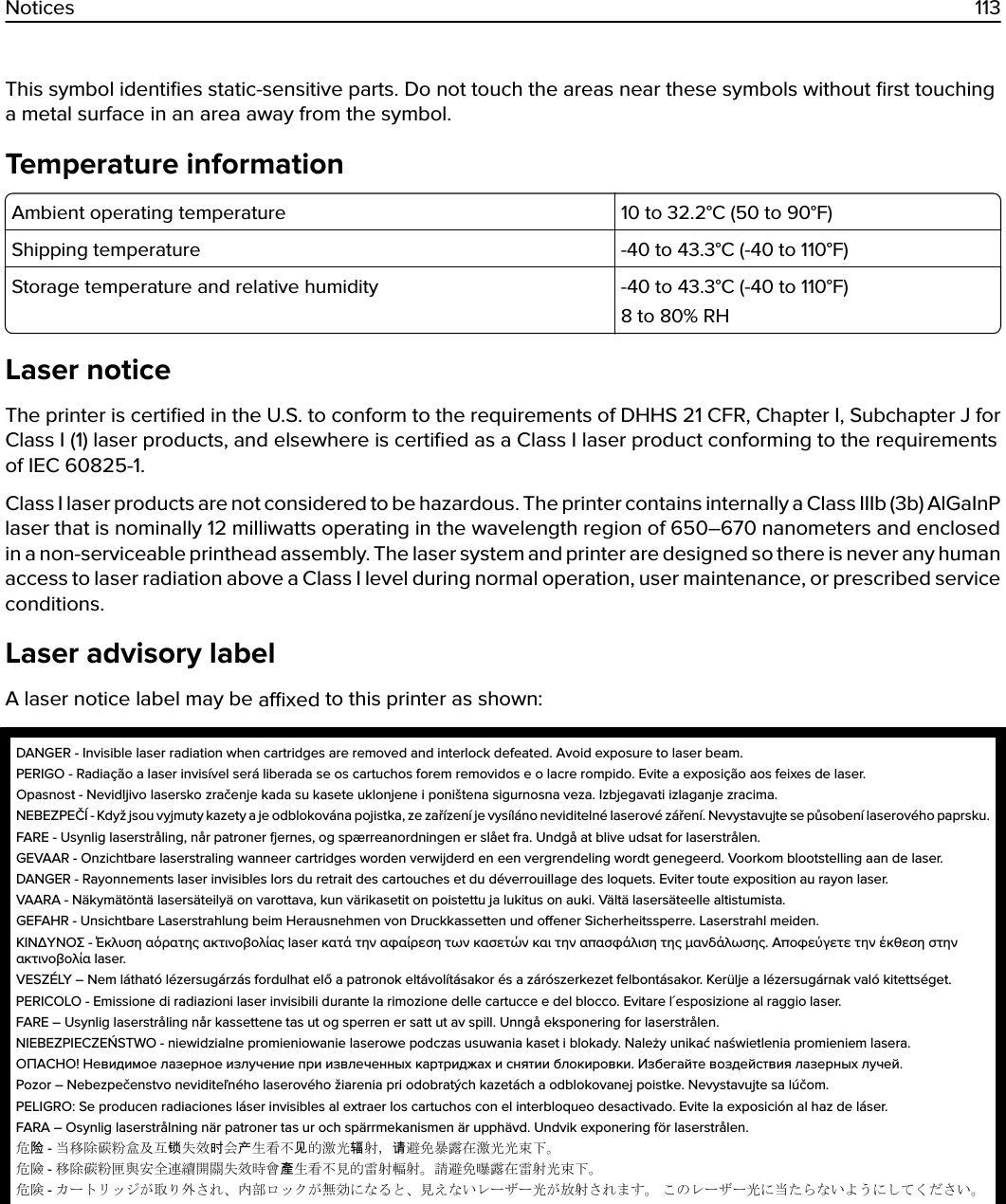 This symbol identiﬁes static-sensitive parts. Do not touch the areas near these symbols without ﬁrst touchinga metal surface in an area away from the symbol.Temperature informationAmbient operating temperature 10 to 32.2°C (50 to 90°F)Shipping temperature -40 to 43.3°C (-40 to 110°F)Storage temperature and relative humidity -40 to 43.3°C (-40 to 110°F)8 to 80% RHLaser noticeThe printer is certiﬁed in the U.S. to conform to the requirements of DHHS 21 CFR, Chapter I, Subchapter J forClass I (1) laser products, and elsewhere is certiﬁed as a Class I laser product conforming to the requirementsof IEC 60825-1.Class I laser products are not considered to be hazardous. The printer contains internally a Class IIIb (3b) AlGaInPlaser that is nominally 12 milliwatts operating in the wavelength region of 650–670 nanometers and enclosedin a non-serviceable printhead assembly. The laser system and printer are designed so there is never any humanaccess to laser radiation above a Class I level during normal operation, user maintenance, or prescribed serviceconditions.Laser advisory labelA laser notice label may be axed to this printer as shown:DANGER - Invisible laser radiation when cartridges are removed and interlock defeated. Avoid exposure to laser beam.PERIGO - Radiação a laser invisível será liberada se os cartuchos forem removidos e o lacre rompido. Evite a exposição aos feixes de laser.Opasnost - Nevidljivo lasersko zračenje kada su kasete uklonjene i poništena sigurnosna veza. Izbjegavati izlaganje zracima.NEBEZPEČÍ - Když jsou vyjmuty kazety a je odblokována pojistka, ze zařízení je vysíláno neviditelné laserové záření. Nevystavujte se působení laserového paprsku.FARE - Usynlig laserstråling, når patroner ernes, og spærreanordningen er slået fra. Undgå at blive udsat for laserstrålen.GEVAAR - Onzichtbare laserstraling wanneer cartridges worden verwijderd en een vergrendeling wordt genegeerd. Voorkom blootstelling aan de laser.DANGER - Rayonnements laser invisibles lors du retrait des cartouches et du déverrouillage des loquets. Eviter toute exposition au rayon laser.VAARA - Näkymätöntä lasersäteilyä on varottava, kun värikasetit on poistettu ja lukitus on auki. Vältä lasersäteelle altistumista.GEFAHR - Unsichtbare Laserstrahlung beim Herausnehmen von Druckkassetten und oener Sicherheitssperre. Laserstrahl meiden.ΚΙΝΔΥΝΟΣ - Έκλυση αόρατης ακτινοβολίας laser κατά την αφαίρεση των κασετών και την απασφάλιση της μανδάλωσης. Αποφεύγετε την έκθεση στηνακτινοβολία laser.VESZÉLY – Nem látható lézersugárzás fordulhat elő a patronok eltávolításakor és a zárószerkezet felbontásakor. Kerülje a lézersugárnak való kitettséget.PERICOLO - Emissione di radiazioni laser invisibili durante la rimozione delle cartucce e del blocco. Evitare l´esposizione al raggio laser.FARE – Usynlig laserstråling når kassettene tas ut og sperren er satt ut av spill. Unngå eksponering for laserstrålen.NIEBEZPIECZEŃSTWO - niewidzialne promieniowanie laserowe podczas usuwania kaset i blokady. Należy unikać naświetlenia promieniem lasera.ОПАСНО! Невидимое лазерное излучение при извлеченных картриджах и снятии блокировки. Избегайте воздействия лазерных лучей.Pozor – Nebezpečenstvo neviditeľného laserového žiarenia pri odobratých kazetách a odblokovanej poistke. Nevystavujte sa lúčom.PELIGRO: Se producen radiaciones láser invisibles al extraer los cartuchos con el interbloqueo desactivado. Evite la exposición al haz de láser.FARA – Osynlig laserstrålning när patroner tas ur och spärrmekanismen är upphävd. Undvik exponering för laserstrålen.危险 - 当移除碳粉盒及互锁失效时会产生看不见的激光辐射，请避免暴露在激光光束下。危險 - 移除碳粉匣與安全連續開關失效時會產生看不見的雷射輻射。請避免曝露在雷射光束下。危険 - カートリッジが取り外され、内部ロックが無効になると、見えないレーザー光が放射されます。 このレーザー光に当たらないようにしてください。Notices 113