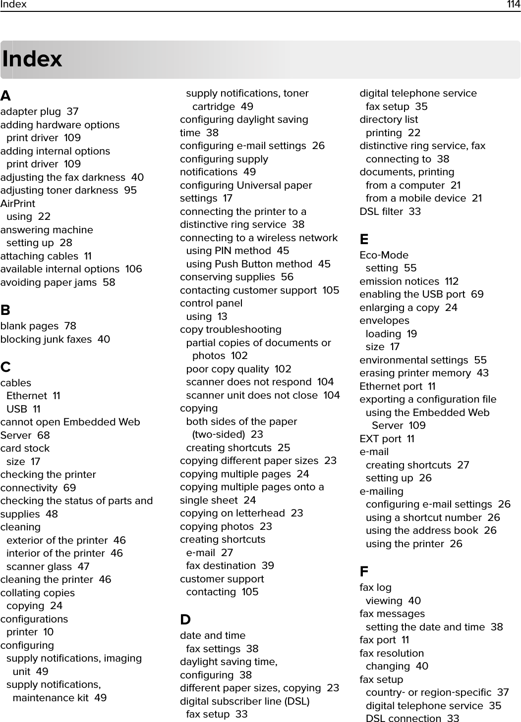 IndexAadapter plug  37adding hardware options print driver  109adding internal options print driver  109adjusting the fax darkness  40adjusting toner darkness  95AirPrint using  22answering machine setting up  28attaching cables  11available internal options  106avoiding paper jams  58Bblank pages  78blocking junk faxes  40Ccables Ethernet  11USB  11cannot open Embedded WebServer  68card stock size  17checking the printerconnectivity  69checking the status of parts andsupplies  48cleaning exterior of the printer  46interior of the printer  46scanner glass  47cleaning the printer  46collating copies copying  24conﬁgurations printer  10conﬁguring supply notiﬁcations, imagingunit  49supply notiﬁcations,maintenance kit  49supply notiﬁcations, tonercartridge  49conﬁguring daylight savingtime  38conﬁguring e‑mail settings  26conﬁguring supplynotiﬁcations  49conﬁguring Universal papersettings  17connecting the printer to adistinctive ring service  38connecting to a wireless network using PIN method  45using Push Button method  45conserving supplies  56contacting customer support  105control panel using  13copy troubleshooting partial copies of documents orphotos  102poor copy quality  102scanner does not respond  104scanner unit does not close  104copying both sides of the paper(two‑sided)  23creating shortcuts  25copying dierent paper sizes  23copying multiple pages  24copying multiple pages onto asingle sheet  24copying on letterhead  23copying photos  23creating shortcuts e‑mail  27fax destination  39customer support contacting  105Ddate and time fax settings  38daylight saving time,conﬁguring  38dierent paper sizes, copying  23digital subscriber line (DSL) fax setup  33digital telephone service fax setup  35directory list printing  22distinctive ring service, fax connecting to  38documents, printing from a computer  21from a mobile device  21DSL ﬁlter  33EEco‑Mode setting  55emission notices  112enabling the USB port  69enlarging a copy  24envelopes loading  19size  17environmental settings  55erasing printer memory  43Ethernet port  11exporting a conﬁguration ﬁle using the Embedded WebServer  109EXT port  11e‑mail creating shortcuts  27setting up  26e‑mailing conﬁguring e‑mail settings  26using a shortcut number  26using the address book  26using the printer  26Ffax log viewing  40fax messages setting the date and time  38fax port  11fax resolution changing  40fax setup country‑ or region‑speciﬁc  37digital telephone service  35DSL connection  33Index 114