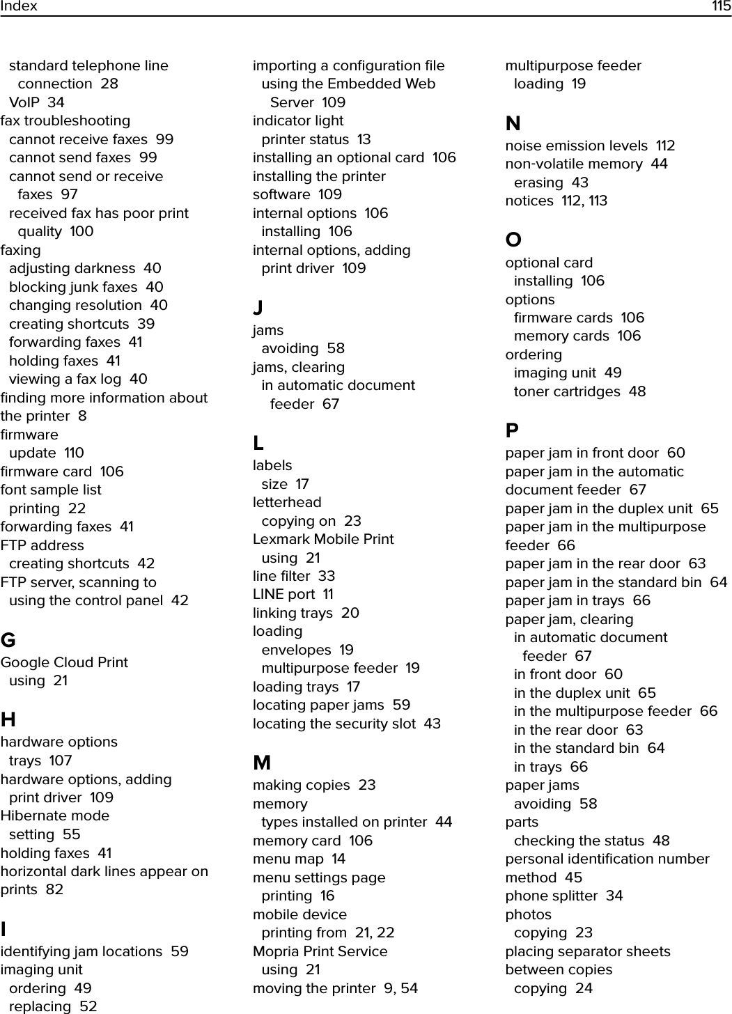 standard telephone lineconnection  28VoIP  34fax troubleshooting cannot receive faxes  99cannot send faxes  99cannot send or receivefaxes  97received fax has poor printquality  100faxing adjusting darkness  40blocking junk faxes  40changing resolution  40creating shortcuts  39forwarding faxes  41holding faxes  41viewing a fax log  40ﬁnding more information aboutthe printer  8ﬁrmware update  110ﬁrmware card  106font sample list printing  22forwarding faxes  41FTP address creating shortcuts  42FTP server, scanning to using the control panel  42GGoogle Cloud Print using  21Hhardware options trays  107hardware options, adding print driver  109Hibernate mode setting  55holding faxes  41horizontal dark lines appear onprints  82Iidentifying jam locations  59imaging unit ordering  49replacing  52importing a conﬁguration ﬁle using the Embedded WebServer  109indicator light printer status  13installing an optional card  106installing the printersoftware  109internal options  106installing  106internal options, adding print driver  109Jjams avoiding  58jams, clearing in automatic documentfeeder  67Llabels size  17letterhead copying on  23Lexmark Mobile Print using  21line ﬁlter  33LINE port  11linking trays  20loading envelopes  19multipurpose feeder  19loading trays  17locating paper jams  59locating the security slot  43Mmaking copies  23memory types installed on printer  44memory card  106menu map  14menu settings page printing  16mobile device printing from  21, 22Mopria Print Service using  21moving the printer  9, 54multipurpose feeder loading  19Nnoise emission levels  112non‑volatile memory  44erasing  43notices  112, 113Ooptional card installing  106options ﬁrmware cards  106memory cards  106ordering imaging unit  49toner cartridges  48Ppaper jam in front door  60paper jam in the automaticdocument feeder  67paper jam in the duplex unit  65paper jam in the multipurposefeeder  66paper jam in the rear door  63paper jam in the standard bin  64paper jam in trays  66paper jam, clearing in automatic documentfeeder  67in front door  60in the duplex unit  65in the multipurpose feeder  66in the rear door  63in the standard bin  64in trays  66paper jams avoiding  58parts checking the status  48personal identiﬁcation numbermethod  45phone splitter  34photos copying  23placing separator sheetsbetween copies copying  24Index 115