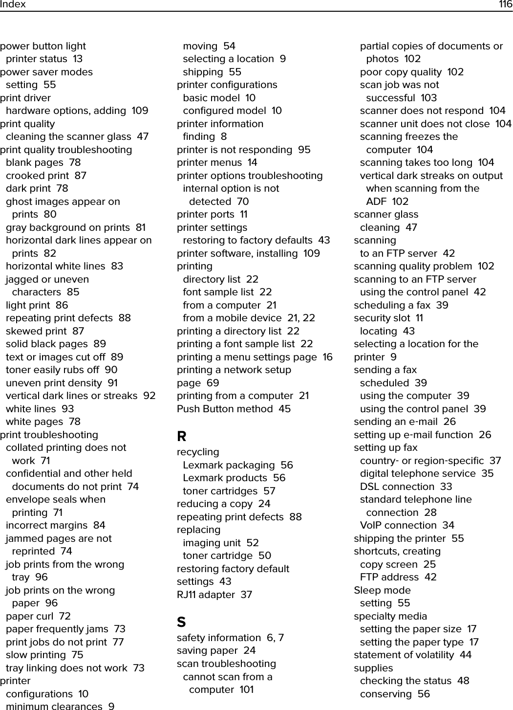 power button light printer status  13power saver modes setting  55print driver hardware options, adding  109print quality cleaning the scanner glass  47print quality troubleshooting blank pages  78crooked print  87dark print  78ghost images appear onprints  80gray background on prints  81horizontal dark lines appear onprints  82horizontal white lines  83jagged or unevencharacters  85light print  86repeating print defects  88skewed print  87solid black pages  89text or images cut o  89toner easily rubs o  90uneven print density  91vertical dark lines or streaks  92white lines  93white pages  78print troubleshooting collated printing does notwork  71conﬁdential and other helddocuments do not print  74envelope seals whenprinting  71incorrect margins  84jammed pages are notreprinted  74job prints from the wrongtray  96job prints on the wrongpaper  96paper curl  72paper frequently jams  73print jobs do not print  77slow printing  75tray linking does not work  73printer conﬁgurations  10minimum clearances  9moving  54selecting a location  9shipping  55printer conﬁgurations basic model  10conﬁgured model  10printer information ﬁnding  8printer is not responding  95printer menus  14printer options troubleshooting internal option is notdetected  70printer ports  11printer settings restoring to factory defaults  43printer software, installing  109printing directory list  22font sample list  22from a computer  21from a mobile device  21, 22printing a directory list  22printing a font sample list  22printing a menu settings page  16printing a network setuppage  69printing from a computer  21Push Button method  45Rrecycling Lexmark packaging  56Lexmark products  56toner cartridges  57reducing a copy  24repeating print defects  88replacing imaging unit  52toner cartridge  50restoring factory defaultsettings  43RJ11 adapter  37Ssafety information  6, 7saving paper  24scan troubleshooting cannot scan from acomputer  101partial copies of documents orphotos  102poor copy quality  102scan job was notsuccessful  103scanner does not respond  104scanner unit does not close  104scanning freezes thecomputer  104scanning takes too long  104vertical dark streaks on outputwhen scanning from theADF  102scanner glass cleaning  47scanning to an FTP server  42scanning quality problem  102scanning to an FTP server using the control panel  42scheduling a fax  39security slot  11locating  43selecting a location for theprinter  9sending a fax scheduled  39using the computer  39using the control panel  39sending an e‑mail  26setting up e‑mail function  26setting up fax country‑ or region‑speciﬁc  37digital telephone service  35DSL connection  33standard telephone lineconnection  28VoIP connection  34shipping the printer  55shortcuts, creating copy screen  25FTP address  42Sleep mode setting  55specialty media setting the paper size  17setting the paper type  17statement of volatility  44supplies checking the status  48conserving  56Index 116