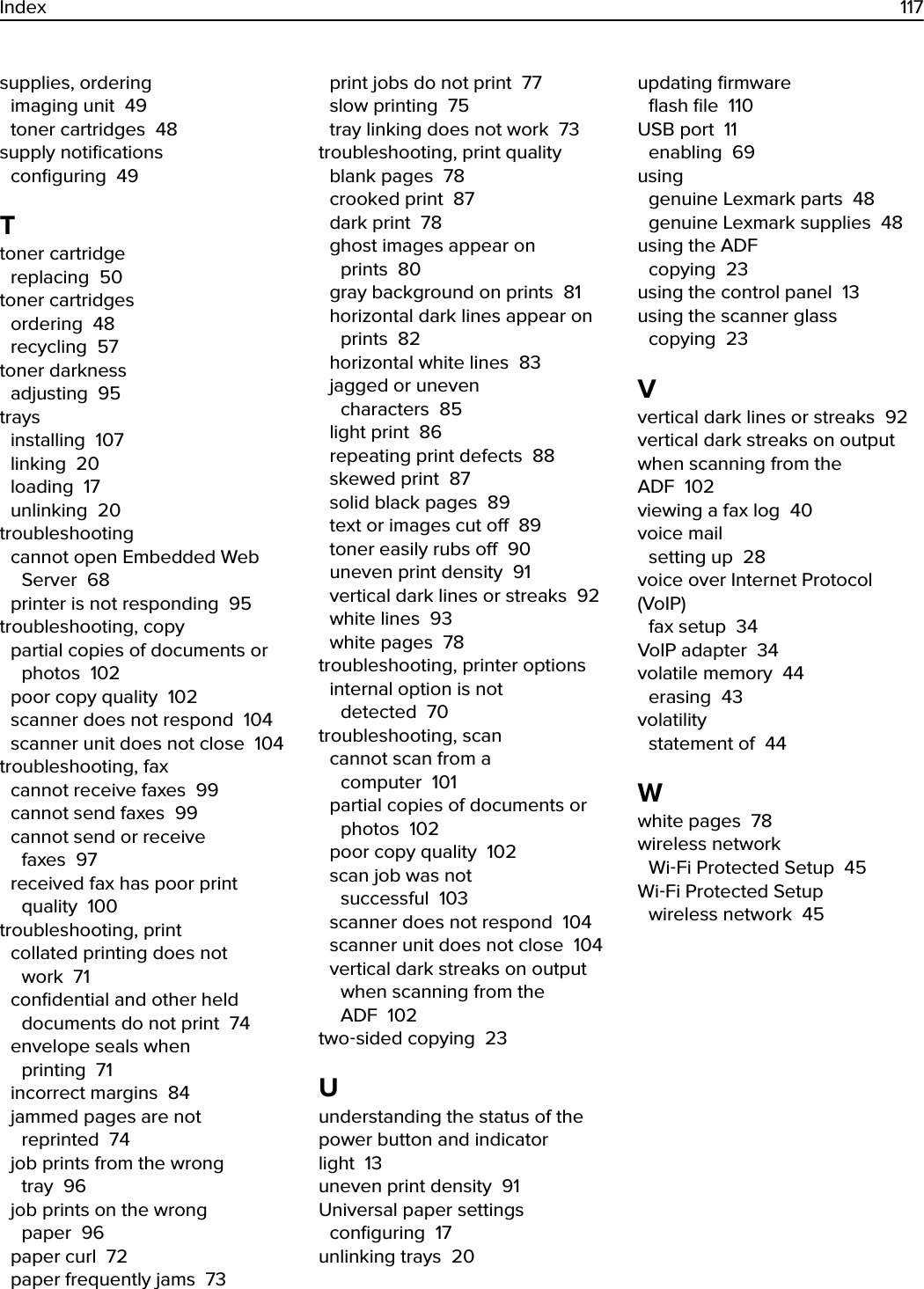 supplies, ordering imaging unit  49toner cartridges  48supply notiﬁcations conﬁguring  49Ttoner cartridge replacing  50toner cartridges ordering  48recycling  57toner darkness adjusting  95trays installing  107linking  20loading  17unlinking  20troubleshooting cannot open Embedded WebServer  68printer is not responding  95troubleshooting, copy partial copies of documents orphotos  102poor copy quality  102scanner does not respond  104scanner unit does not close  104troubleshooting, fax cannot receive faxes  99cannot send faxes  99cannot send or receivefaxes  97received fax has poor printquality  100troubleshooting, print collated printing does notwork  71conﬁdential and other helddocuments do not print  74envelope seals whenprinting  71incorrect margins  84jammed pages are notreprinted  74job prints from the wrongtray  96job prints on the wrongpaper  96paper curl  72paper frequently jams  73print jobs do not print  77slow printing  75tray linking does not work  73troubleshooting, print quality blank pages  78crooked print  87dark print  78ghost images appear onprints  80gray background on prints  81horizontal dark lines appear onprints  82horizontal white lines  83jagged or unevencharacters  85light print  86repeating print defects  88skewed print  87solid black pages  89text or images cut o  89toner easily rubs o  90uneven print density  91vertical dark lines or streaks  92white lines  93white pages  78troubleshooting, printer options internal option is notdetected  70troubleshooting, scan cannot scan from acomputer  101partial copies of documents orphotos  102poor copy quality  102scan job was notsuccessful  103scanner does not respond  104scanner unit does not close  104vertical dark streaks on outputwhen scanning from theADF  102two‑sided copying  23Uunderstanding the status of thepower button and indicatorlight  13uneven print density  91Universal paper settings conﬁguring  17unlinking trays  20updating ﬁrmware ﬂash ﬁle  110USB port  11enabling  69using genuine Lexmark parts  48genuine Lexmark supplies  48using the ADF copying  23using the control panel  13using the scanner glass copying  23Vvertical dark lines or streaks  92vertical dark streaks on outputwhen scanning from theADF  102viewing a fax log  40voice mail setting up  28voice over Internet Protocol(VoIP) fax setup  34VoIP adapter  34volatile memory  44erasing  43volatility statement of  44Wwhite pages  78wireless network Wi‑Fi Protected Setup  45Wi‑Fi Protected Setup wireless network  45Index 117
